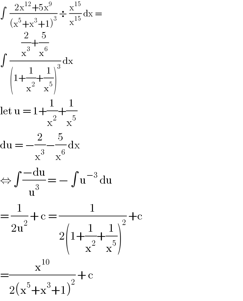 ∫  ((2x^(12) +5x^9 )/((x^5 +x^3 +1)^3 )) ÷ (x^(15) /x^(15) ) dx =   ∫  (((2/x^3 )+(5/x^6 ))/((1+(1/x^2 )+(1/x^5 ))^3 )) dx  let u = 1+(1/x^2 )+(1/x^5 )  du = −(2/x^3 )−(5/x^6 ) dx   ⇔ ∫ ((−du)/u^3 ) = − ∫ u^(−3)  du  = (1/(2u^2 )) + c = (1/(2(1+(1/x^2 )+(1/x^5 ))^2 )) +c  =(x^(10) /(2(x^5 +x^3 +1)^2 )) + c   