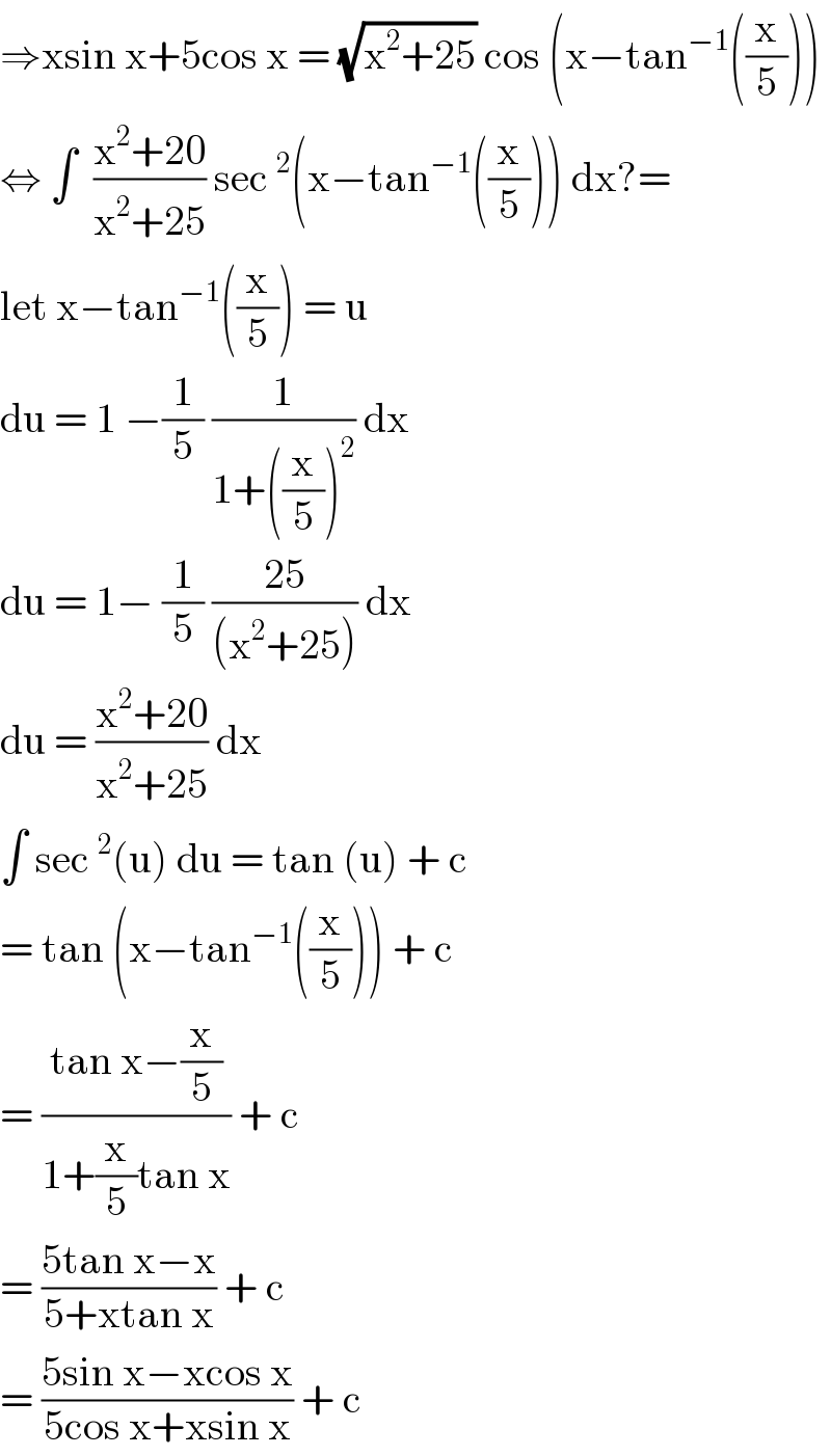 ⇒xsin x+5cos x = (√(x^2 +25)) cos (x−tan^(−1) ((x/5)))  ⇔ ∫  ((x^2 +20)/(x^2 +25)) sec^2 (x−tan^(−1) ((x/5))) dx?=  let x−tan^(−1) ((x/5)) = u   du = 1 −(1/5) (1/(1+((x/5))^2 )) dx  du = 1− (1/5) ((25)/((x^2 +25))) dx  du = ((x^2 +20)/(x^2 +25)) dx   ∫ sec^2 (u) du = tan (u) + c  = tan (x−tan^(−1) ((x/5))) + c  = ((tan x−(x/5))/(1+(x/5)tan x)) + c  = ((5tan x−x)/(5+xtan x)) + c   = ((5sin x−xcos x)/(5cos x+xsin x)) + c  