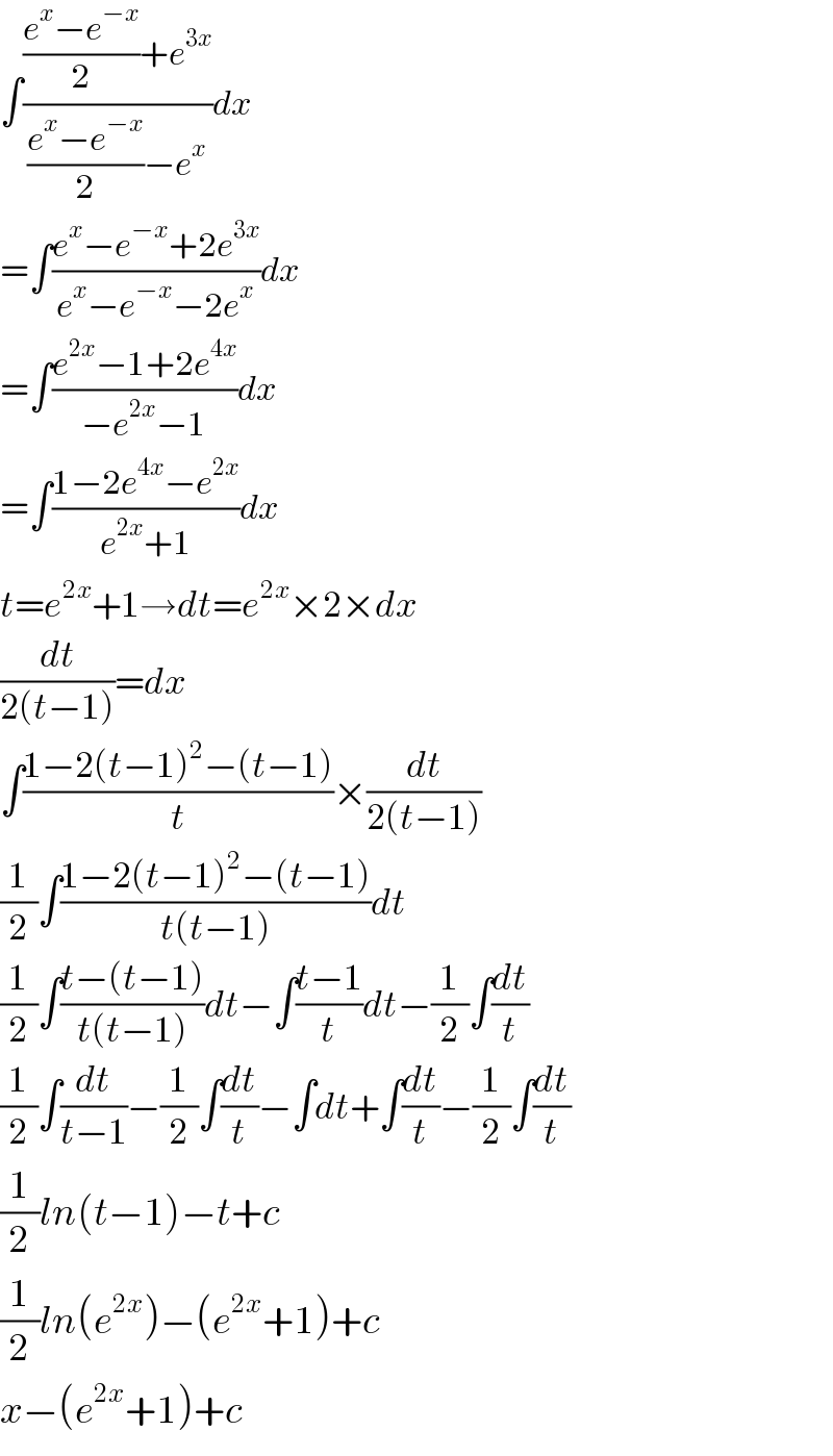 ∫((((e^x −e^(−x) )/2)+e^(3x) )/(((e^x −e^(−x) )/2)−e^x ))dx  =∫((e^x −e^(−x) +2e^(3x) )/(e^x −e^(−x) −2e^x ))dx  =∫((e^(2x) −1+2e^(4x) )/(−e^(2x) −1))dx  =∫((1−2e^(4x) −e^(2x) )/(e^(2x) +1))dx  t=e^(2x) +1→dt=e^(2x) ×2×dx  (dt/(2(t−1)))=dx  ∫((1−2(t−1)^2 −(t−1))/t)×(dt/(2(t−1)))  (1/2)∫((1−2(t−1)^2 −(t−1))/(t(t−1)))dt  (1/2)∫((t−(t−1))/(t(t−1)))dt−∫((t−1)/t)dt−(1/2)∫(dt/t)  (1/2)∫(dt/(t−1))−(1/2)∫(dt/t)−∫dt+∫(dt/t)−(1/2)∫(dt/t)  (1/2)ln(t−1)−t+c  (1/2)ln(e^(2x) )−(e^(2x) +1)+c  x−(e^(2x) +1)+c  