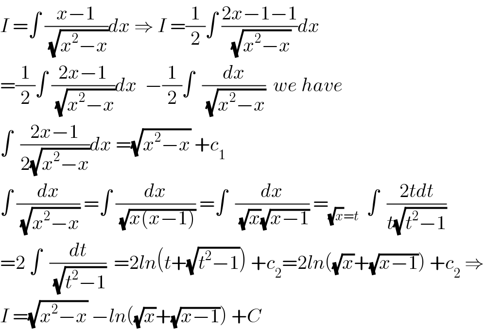 I =∫ ((x−1)/(√(x^2 −x)))dx ⇒ I =(1/2)∫ ((2x−1−1)/(√(x^2 −x)))dx  =(1/2)∫ ((2x−1)/(√(x^2 −x)))dx  −(1/2)∫  (dx/(√(x^2 −x)))  we have  ∫  ((2x−1)/(2(√(x^2 −x))))dx =(√(x^2 −x)) +c_1   ∫ (dx/(√(x^2 −x))) =∫ (dx/(√(x(x−1)))) =∫  (dx/((√x)(√(x−1)))) =_((√x)=t)   ∫  ((2tdt)/(t(√(t^2 −1))))  =2 ∫  (dt/(√(t^2 −1)))  =2ln(t+(√(t^2 −1))) +c_2 =2ln((√x)+(√(x−1))) +c_2  ⇒  I =(√(x^2 −x)) −ln((√x)+(√(x−1))) +C  