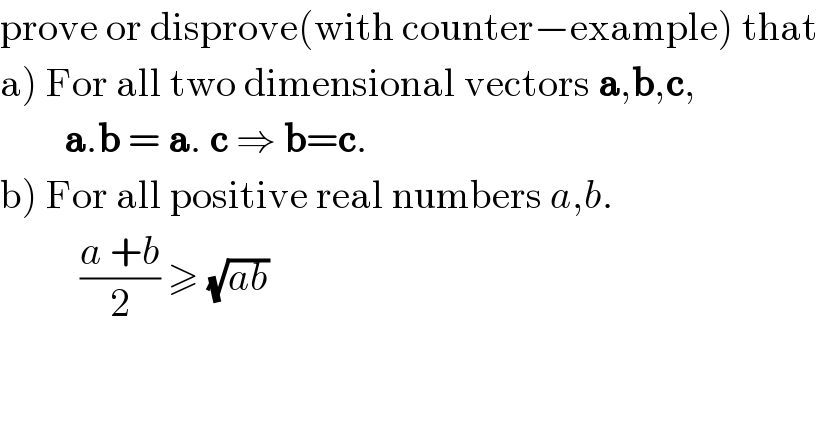 prove or disprove(with counter−example) that  a) For all two dimensional vectors a,b,c,          a.b = a. c ⇒ b=c.  b) For all positive real numbers a,b.            ((a +b)/2) ≥ (√(ab))   