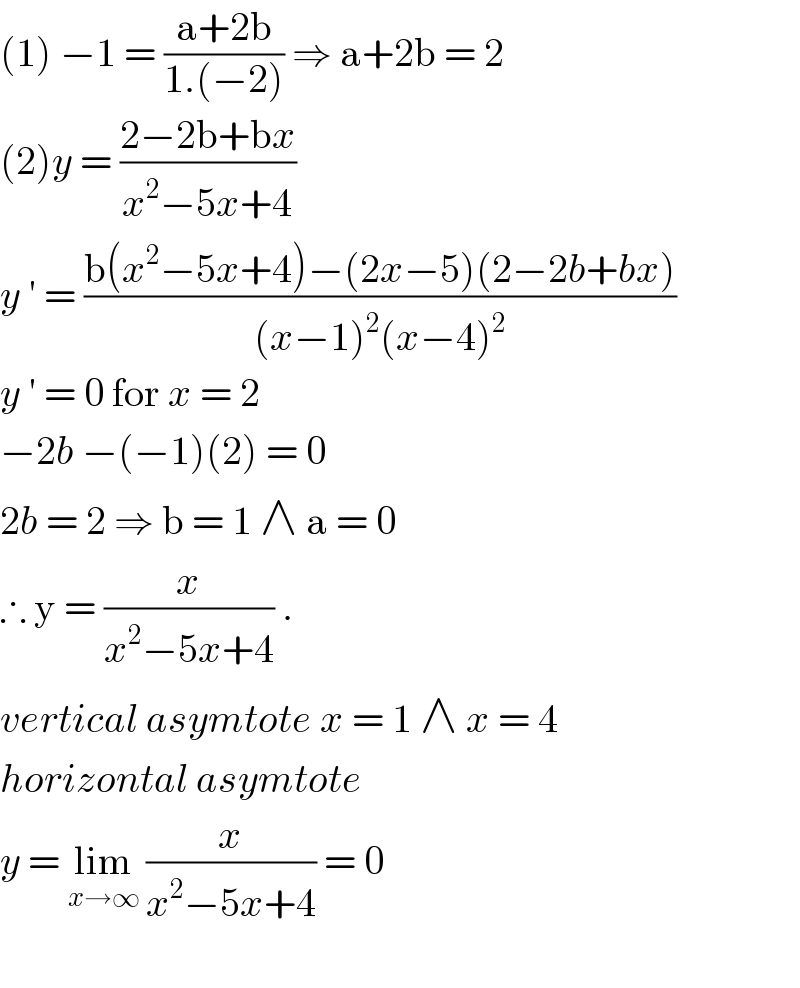 (1) −1 = ((a+2b)/(1.(−2))) ⇒ a+2b = 2  (2)y = ((2−2b+bx)/(x^2 −5x+4))  y ′ = ((b(x^2 −5x+4)−(2x−5)(2−2b+bx))/((x−1)^2 (x−4)^2 ))  y ′ = 0 for x = 2  −2b −(−1)(2) = 0  2b = 2 ⇒ b = 1 ∧ a = 0   ∴ y = (x/(x^2 −5x+4)) .  vertical asymtote x = 1 ∧ x = 4  horizontal asymtote   y = lim_(x→∞)  (x/(x^2 −5x+4)) = 0    