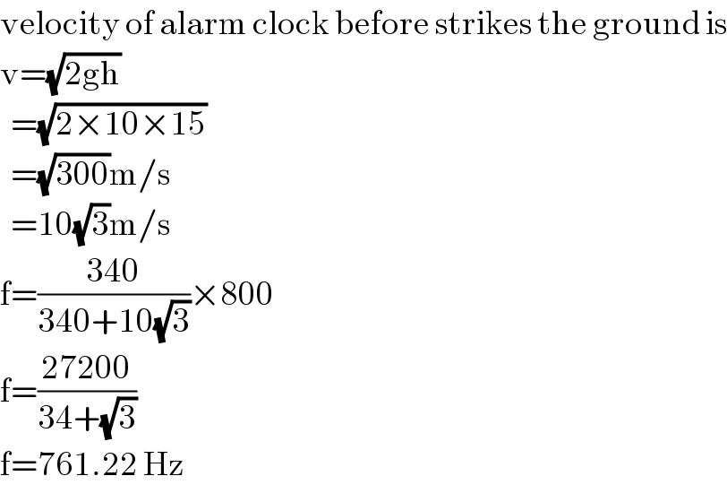velocity of alarm clock before strikes the ground is  v=(√(2gh))    =(√(2×10×15))    =(√(300))m/s    =10(√3)m/s  f=((340)/(340+10(√3)))×800    f=((27200)/(34+(√3)))  f=761.22 Hz  