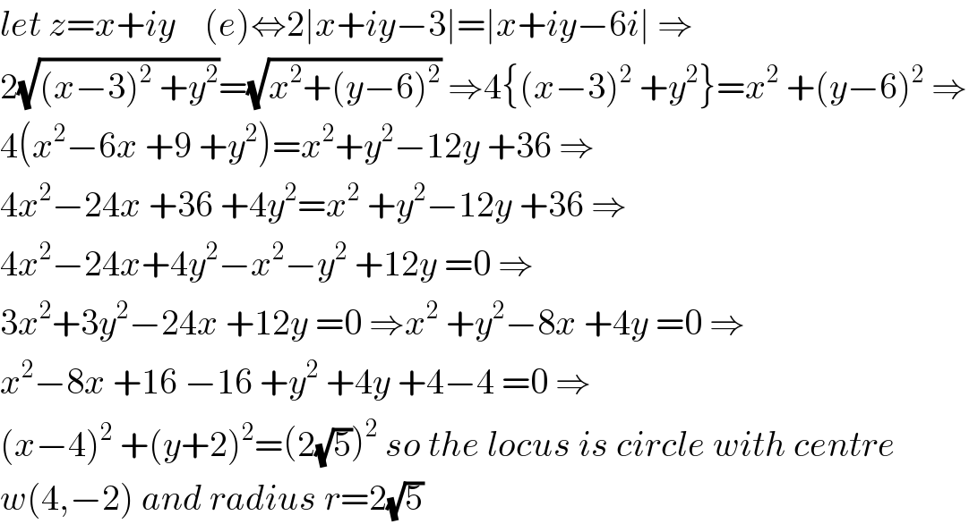 let z=x+iy    (e)⇔2∣x+iy−3∣=∣x+iy−6i∣ ⇒  2(√((x−3)^2  +y^2 ))=(√(x^2 +(y−6)^2 )) ⇒4{(x−3)^2  +y^2 }=x^2  +(y−6)^2  ⇒  4(x^2 −6x +9 +y^2 )=x^2 +y^2 −12y +36 ⇒  4x^2 −24x +36 +4y^2 =x^2  +y^2 −12y +36 ⇒  4x^2 −24x+4y^2 −x^2 −y^2  +12y =0 ⇒  3x^2 +3y^2 −24x +12y =0 ⇒x^2  +y^2 −8x +4y =0 ⇒  x^2 −8x +16 −16 +y^2  +4y +4−4 =0 ⇒  (x−4)^2  +(y+2)^2 =(2(√5))^2  so the locus is circle with centre  w(4,−2) and radius r=2(√5)  