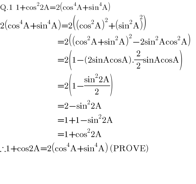 Q.1  1+cos^2 2A=2(cos^4 A+sin^4 A)  2(cos^4 A+sin^4 A)=2((cos^2 A)^2 +(sin^2 A)^2 )                                         =2((cos^2 A+sin^2 A)^2 −2sin^2 Acos^2 A)                                         =2(1−(2sinAcosA).(2/2)sinAcosA)                                         =2(1−((sin^2 2A)/2))                                         =2−sin^2 2A                                         =1+1−sin^2 2A                                         =1+cos^2 2A  ∴1+cos2A=2(cos^4 A+sin^4 A) (PROVE)      