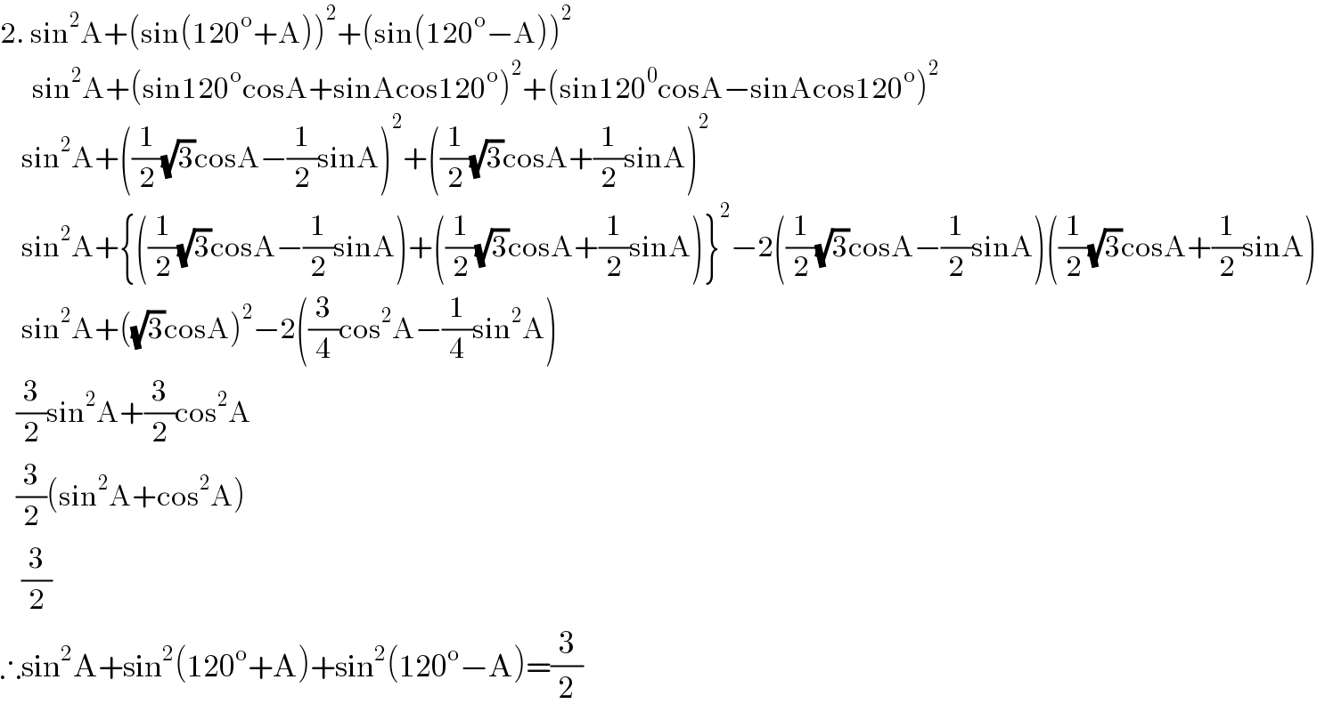 2. sin^2 A+(sin(120^o +A))^2 +(sin(120^o −A))^2         sin^2 A+(sin120^o cosA+sinAcos120^o )^2 +(sin120^0 cosA−sinAcos120^o )^2       sin^2 A+((1/2)(√3)cosA−(1/2)sinA)^2 +((1/2)(√3)cosA+(1/2)sinA)^2       sin^2 A+{((1/2)(√3)cosA−(1/2)sinA)+((1/2)(√3)cosA+(1/2)sinA)}^2 −2((1/2)(√3)cosA−(1/2)sinA)((1/2)(√3)cosA+(1/2)sinA)      sin^2 A+((√3)cosA)^2 −2((3/4)cos^2 A−(1/4)sin^2 A)     (3/2)sin^2 A+(3/2)cos^2 A     (3/2)(sin^2 A+cos^2 A)      (3/2)  ∴sin^2 A+sin^2 (120^o +A)+sin^2 (120^o −A)=(3/2)  
