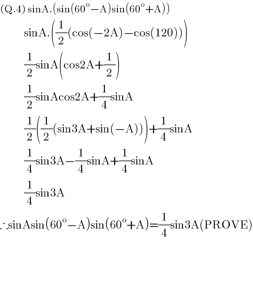 (Q.4) sinA.(sin(60^o −A)sin(60^o +A))                   sinA.((1/2)(cos(−2A)−cos(120)))               (1/2)sinA(cos2A+(1/2))               (1/2)sinAcos2A+(1/4)sinA               (1/2)((1/2)(sin3A+sin(−A)))+(1/4)sinA               (1/4)sin3A−(1/4)sinA+(1/4)sinA               (1/4)sin3A   ∴sinAsin(60^o −A)sin(60^o +A)=(1/4)sin3A(PROVE)        