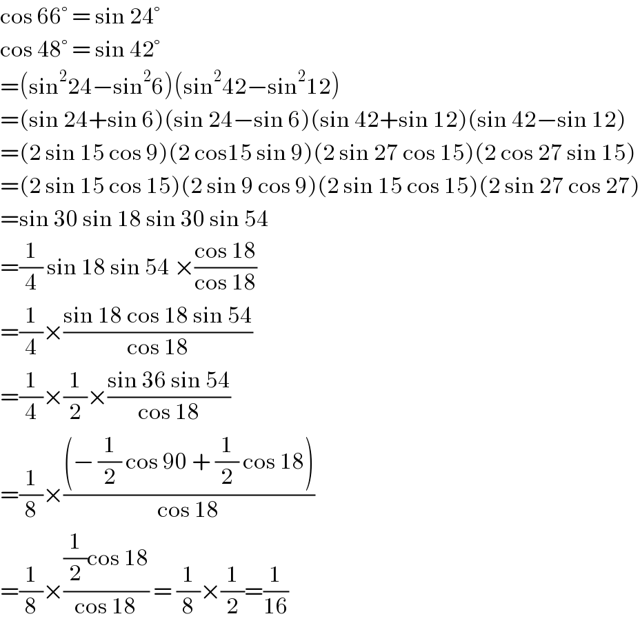 cos 66° = sin 24°  cos 48° = sin 42°  =(sin^2 24−sin^2 6)(sin^2 42−sin^2 12)  =(sin 24+sin 6)(sin 24−sin 6)(sin 42+sin 12)(sin 42−sin 12)  =(2 sin 15 cos 9)(2 cos15 sin 9)(2 sin 27 cos 15)(2 cos 27 sin 15)  =(2 sin 15 cos 15)(2 sin 9 cos 9)(2 sin 15 cos 15)(2 sin 27 cos 27)  =sin 30 sin 18 sin 30 sin 54  =(1/4) sin 18 sin 54 ×((cos 18)/(cos 18))  =(1/4)×((sin 18 cos 18 sin 54)/(cos 18))  =(1/4)×(1/2)×((sin 36 sin 54)/(cos 18))  =(1/8)×(((− (1/2) cos 90 + (1/2) cos 18))/(cos 18))  =(1/8)×(((1/2)cos 18)/(cos 18)) = (1/8)×(1/2)=(1/(16))  