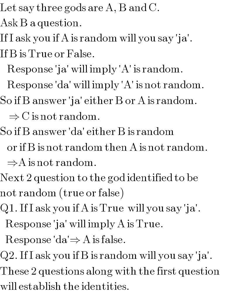 Let say three gods are A, B and C.  Ask B a question.  If I ask you if A is random will you say ′ja′.  If B is True or False.      Response ′ja′ will imply ′A′ is random.      Response ′da′ will imply ′A′ is not random.  So if B answer ′ja′ either B or A is random.       ⇒ C is not random.  So if B answer ′da′ either B is random       or if B is not random then A is not random.      ⇒A is not random.  Next 2 question to the god identified to be  not random (true or false)  Q1. If I ask you if A is True  will you say ′ja′.     Response ′ja′ will imply A is True.     Response ′da′⇒ A is false.  Q2. If I ask you if B is random will you say ′ja′.  These 2 questions along with the first question  will establish the identities.  