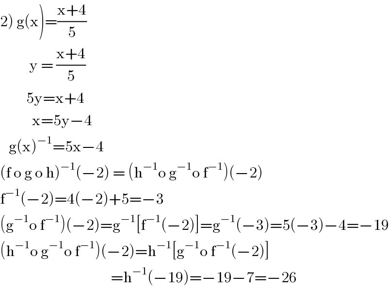 2) g(x)=((x+4)/5)            y = ((x+4)/5)           5y=x+4             x=5y−4     g(x)^(−1) =5x−4  (f o g o h)^(−1) (−2) = (h^(−1) o g^(−1) o f^(−1) )(−2)  f^(−1) (−2)=4(−2)+5=−3  (g^(−1) o f^(−1) )(−2)=g^(−1) [f^(−1) (−2)]=g^(−1) (−3)=5(−3)−4=−19  (h^(−1) o g^(−1) o f^(−1) )(−2)=h^(−1) [g^(−1) o f^(−1) (−2)]                                        =h^(−1) (−19)=−19−7=−26  