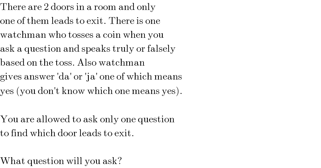 There are 2 doors in a room and only  one of them leads to exit. There is one  watchman who tosses a coin when you  ask a question and speaks truly or falsely  based on the toss. Also watchman  gives answer ′da′ or ′ja′ one of which means  yes (you don′t know which one means yes).    You are allowed to ask only one question  to find which door leads to exit.    What question will you ask?  