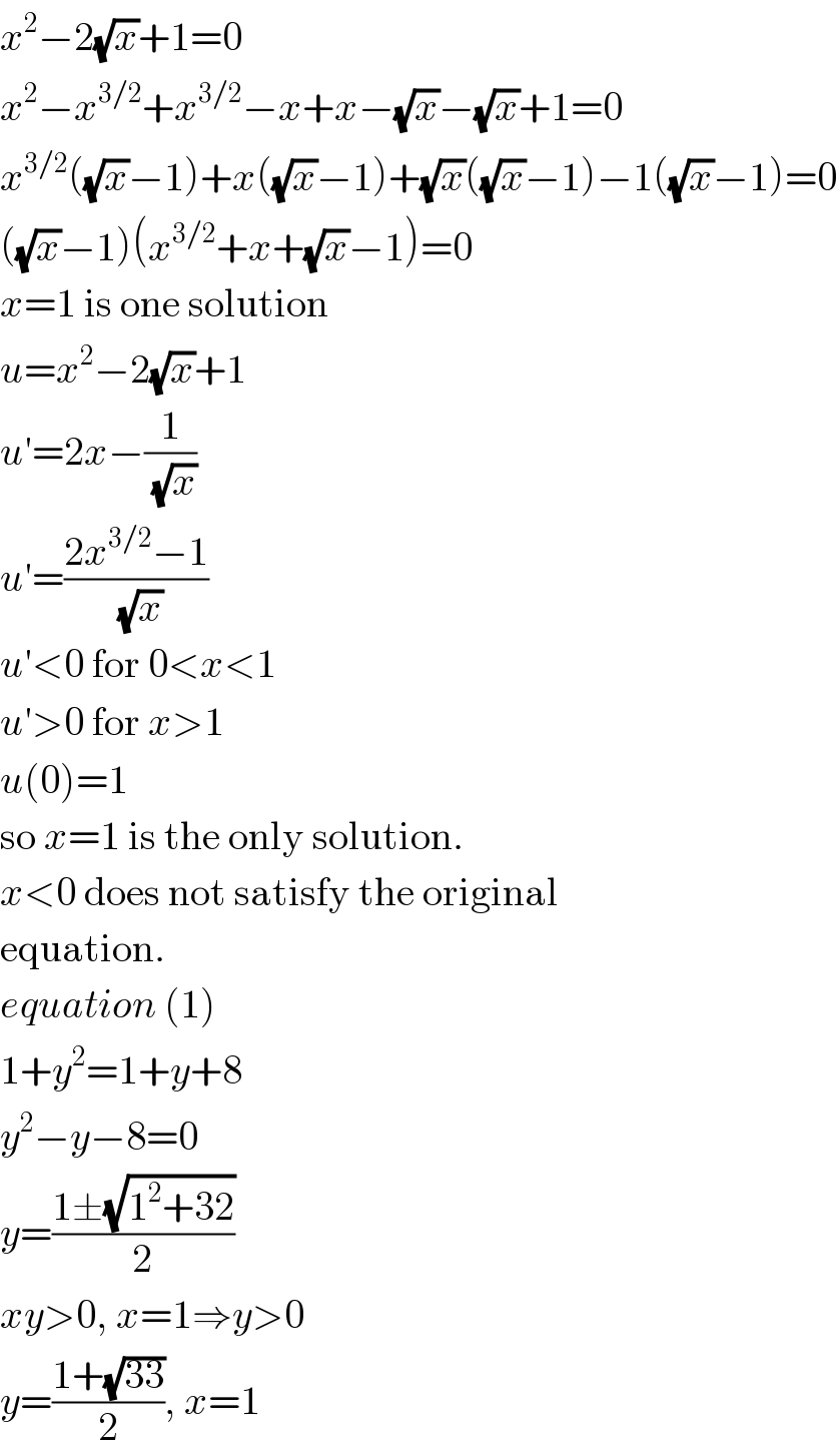 x^2 −2(√x)+1=0  x^2 −x^(3/2) +x^(3/2) −x+x−(√x)−(√x)+1=0  x^(3/2) ((√x)−1)+x((√x)−1)+(√x)((√x)−1)−1((√x)−1)=0  ((√x)−1)(x^(3/2) +x+(√x)−1)=0  x=1 is one solution  u=x^2 −2(√x)+1  u′=2x−(1/(√x))  u′=((2x^(3/2) −1)/(√x))  u′<0 for 0<x<1  u′>0 for x>1  u(0)=1  so x=1 is the only solution.  x<0 does not satisfy the original  equation.  equation (1)  1+y^2 =1+y+8  y^2 −y−8=0  y=((1±(√(1^2 +32)))/2)  xy>0, x=1⇒y>0  y=((1+(√(33)))/2), x=1  