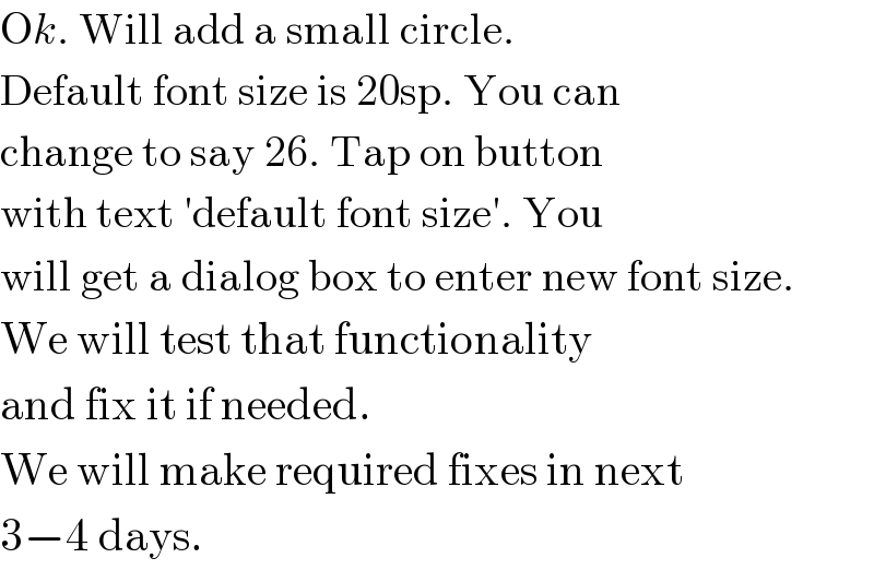 Ok. Will add a small circle.  Default font size is 20sp. You can  change to say 26. Tap on button  with text ′default font size′. You  will get a dialog box to enter new font size.  We will test that functionality  and fix it if needed.  We will make required fixes in next  3−4 days.  