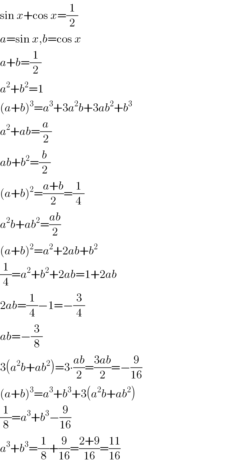sin x+cos x=(1/2)  a=sin x,b=cos x  a+b=(1/2)  a^2 +b^2 =1  (a+b)^3 =a^3 +3a^2 b+3ab^2 +b^3   a^2 +ab=(a/2)  ab+b^2 =(b/2)  (a+b)^2 =((a+b)/2)=(1/4)  a^2 b+ab^2 =((ab)/2)  (a+b)^2 =a^2 +2ab+b^2   (1/4)=a^2 +b^2 +2ab=1+2ab  2ab=(1/4)−1=−(3/4)  ab=−(3/8)  3(a^2 b+ab^2 )=3∙((ab)/2)=((3ab)/2)=−(9/(16))  (a+b)^3 =a^3 +b^3 +3(a^2 b+ab^2 )  (1/8)=a^3 +b^3 −(9/(16))  a^3 +b^3 =(1/8)+(9/(16))=((2+9)/(16))=((11)/(16))  