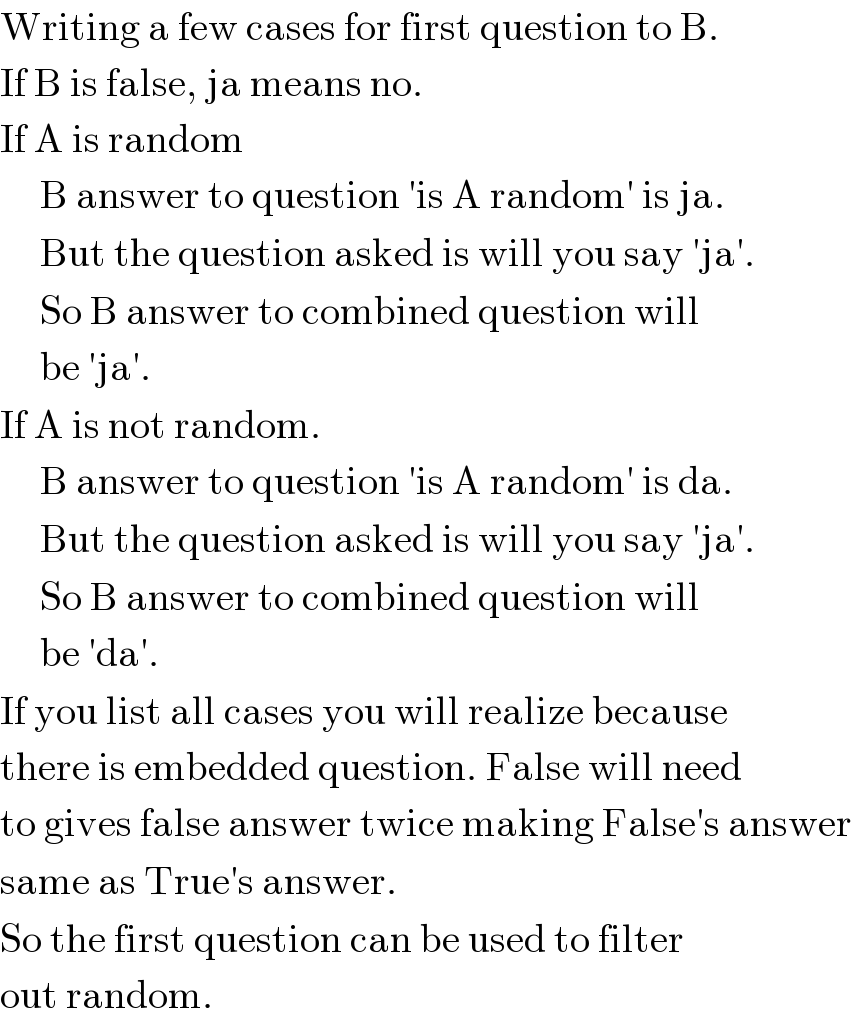 Writing a few cases for first question to B.  If B is false, ja means no.  If A is random       B answer to question ′is A random′ is ja.       But the question asked is will you say ′ja′.       So B answer to combined question will       be ′ja′.  If A is not random.       B answer to question ′is A random′ is da.       But the question asked is will you say ′ja′.       So B answer to combined question will       be ′da′.  If you list all cases you will realize because  there is embedded question. False will need  to gives false answer twice making False′s answer  same as True′s answer.  So the first question can be used to filter  out random.  