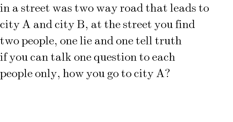 in a street was two way road that leads to  city A and city B, at the street you find  two people, one lie and one tell truth  if you can talk one question to each  people only, how you go to city A?  