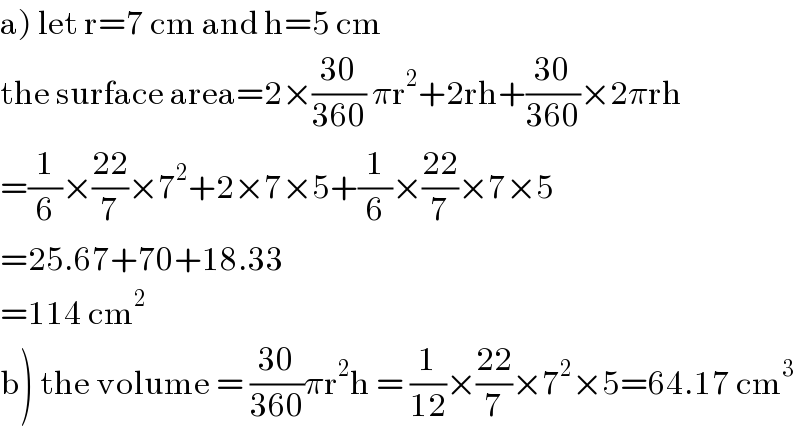 a) let r=7 cm and h=5 cm  the surface area=2×((30)/(360)) πr^2 +2rh+((30)/(360))×2πrh  =(1/6)×((22)/7)×7^2 +2×7×5+(1/6)×((22)/7)×7×5  =25.67+70+18.33  =114 cm^2   b) the volume = ((30)/(360))πr^2 h = (1/(12))×((22)/7)×7^2 ×5=64.17 cm^3   