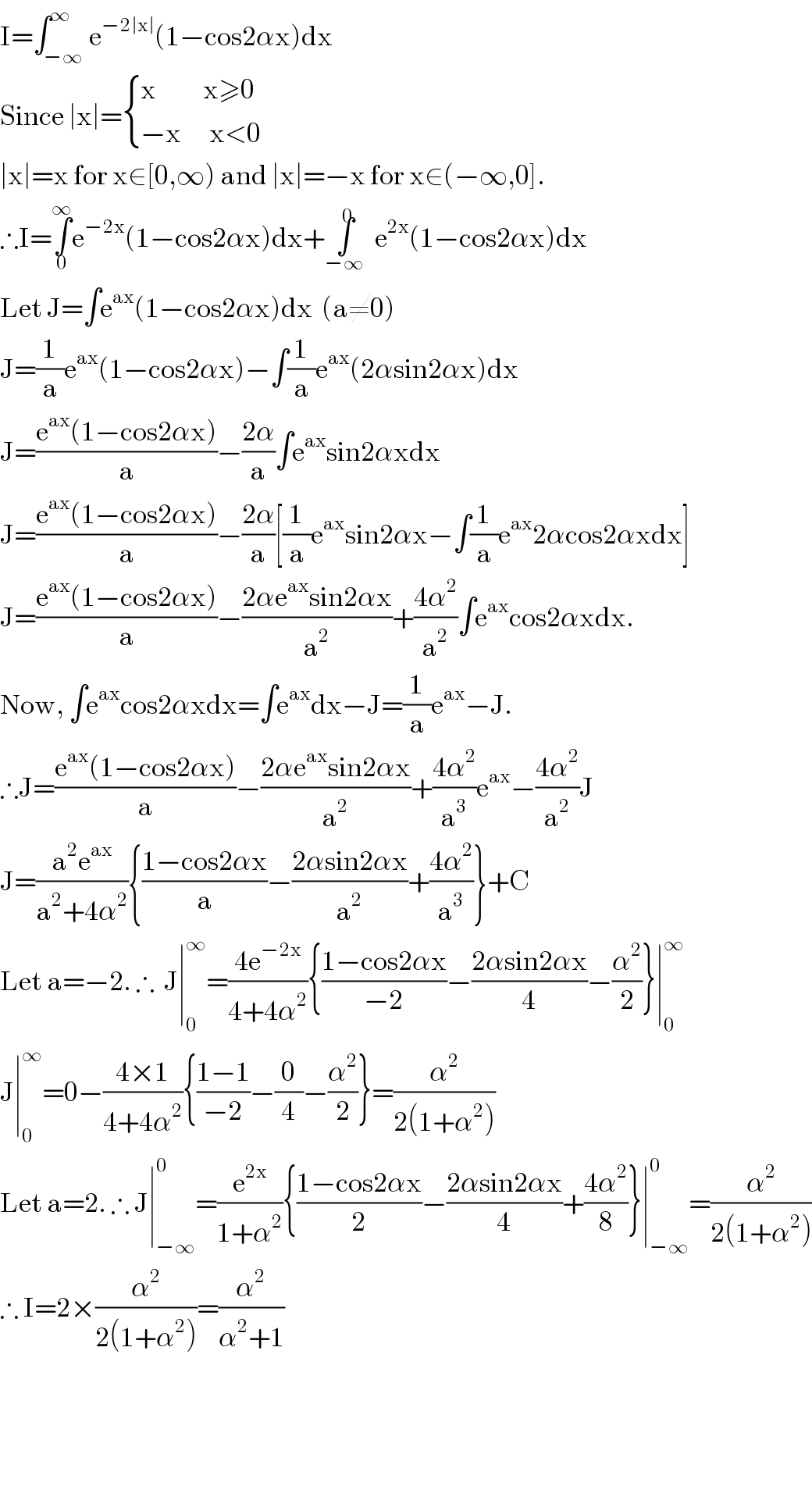 I=∫_(−∞) ^∞ e^(−2∣x∣) (1−cos2αx)dx  Since ∣x∣= { ((x          x≥0)),((−x      x<0)) :}  ∣x∣=x for x∈[0,∞) and ∣x∣=−x for x∈(−∞,0].  ∴I=∫_0 ^∞ e^(−2x) (1−cos2αx)dx+∫^0 _(−∞) e^(2x) (1−cos2αx)dx  Let J=∫e^(ax) (1−cos2αx)dx  (a≠0)  J=(1/a)e^(ax) (1−cos2αx)−∫(1/a)e^(ax) (2αsin2αx)dx  J=((e^(ax) (1−cos2αx))/a)−((2α)/a)∫e^(ax) sin2αxdx  J=((e^(ax) (1−cos2αx))/a)−((2α)/a)[(1/a)e^(ax) sin2αx−∫(1/a)e^(ax) 2αcos2αxdx]  J=((e^(ax) (1−cos2αx))/a)−((2αe^(ax) sin2αx)/a^2 )+((4α^2 )/a^2 )∫e^(ax) cos2αxdx.  Now, ∫e^(ax) cos2αxdx=∫e^(ax) dx−J=(1/a)e^(ax) −J.  ∴J=((e^(ax) (1−cos2αx))/a)−((2αe^(ax) sin2αx)/a^2 )+((4α^2 )/a^3 )e^(ax) −((4α^2 )/a^2 )J  J=((a^2 e^(ax) )/(a^2 +4α^2 )){((1−cos2αx)/a)−((2αsin2αx)/a^2 )+((4α^2 )/a^3 )}+C  Let a=−2. ∴  J∣_0 ^∞ =((4e^(−2x) )/(4+4α^2 )){((1−cos2αx)/(−2))−((2αsin2αx)/4)−(α^2 /2)}∣_0 ^∞   J∣_0 ^∞ =0−((4×1)/(4+4α^2 )){((1−1)/(−2))−(0/4)−(α^2 /2)}=(α^2 /(2(1+α^2 )))  Let a=2. ∴ J∣_(−∞) ^0 =(e^(2x) /(1+α^2 )){((1−cos2αx)/2)−((2αsin2αx)/4)+((4α^2 )/8)}∣_(−∞) ^0 =(α^2 /(2(1+α^2 )))  ∴ I=2×(α^2 /(2(1+α^2 )))=(α^2 /(α^2 +1))        