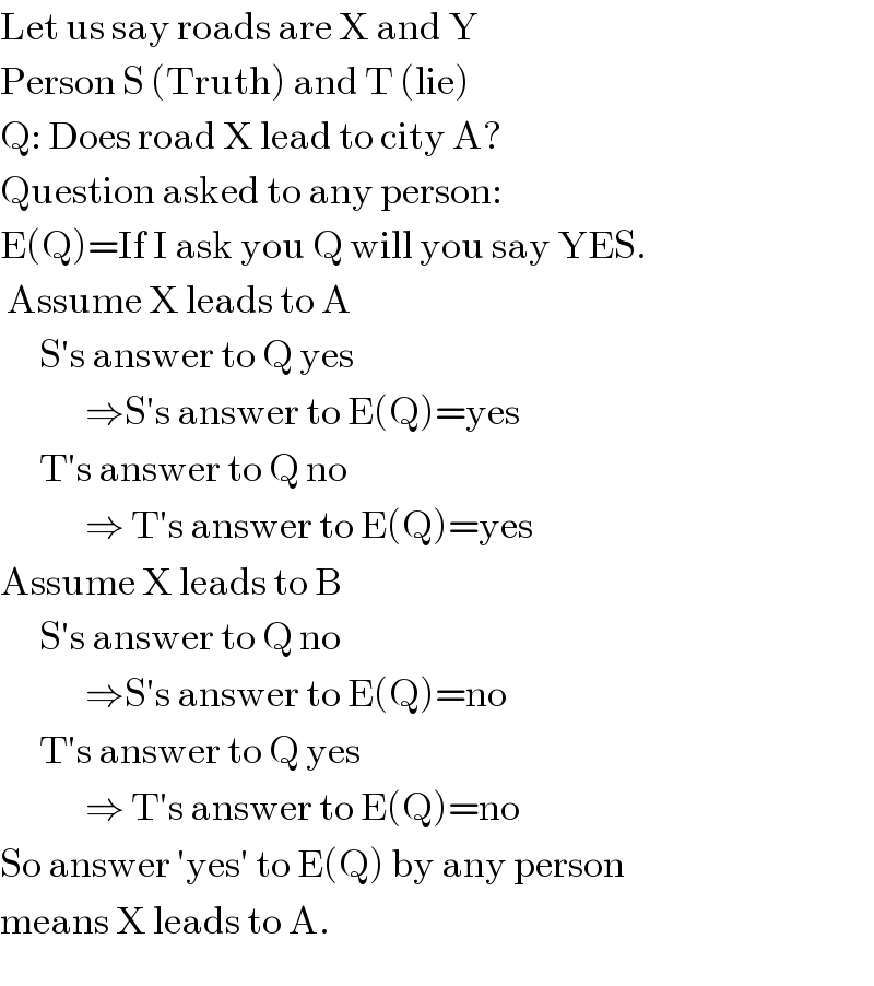 Let us say roads are X and Y  Person S (Truth) and T (lie)  Q: Does road X lead to city A?  Question asked to any person:  E(Q)=If I ask you Q will you say YES.   Assume X leads to A           S′s answer to Q yes               ⇒S′s answer to E(Q)=yes        T′s answer to Q no               ⇒ T′s answer to E(Q)=yes  Assume X leads to B        S′s answer to Q no               ⇒S′s answer to E(Q)=no        T′s answer to Q yes               ⇒ T′s answer to E(Q)=no  So answer ′yes′ to E(Q) by any person  means X leads to A.  