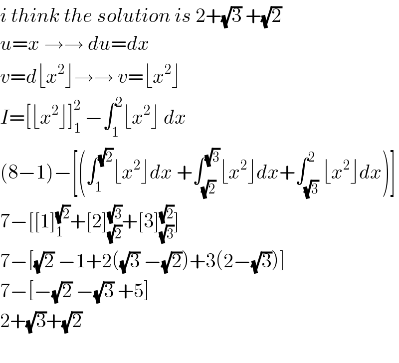 i think the solution is 2+(√3) +(√2)  u=x →→ du=dx  v=d⌊x^2 ⌋→→ v=⌊x^2 ⌋  I=[⌊x^2 ⌋]_1 ^2  −∫_1 ^2 ⌊x^2 ⌋ dx  (8−1)−[(∫_1 ^(√2) ⌊x^2 ⌋dx +∫_(√2) ^(√3) ⌊x^2 ⌋dx+∫_(√3) ^2 ⌊x^2 ⌋dx)]  7−[[1]_1 ^(√2) +[2]_(√2) ^(√3) +[3]_(√3) ^(√2) ]  7−[(√2) −1+2((√3) −(√2))+3(2−(√3))]  7−[−(√2) −(√3) +5]  2+(√3)+(√2)    