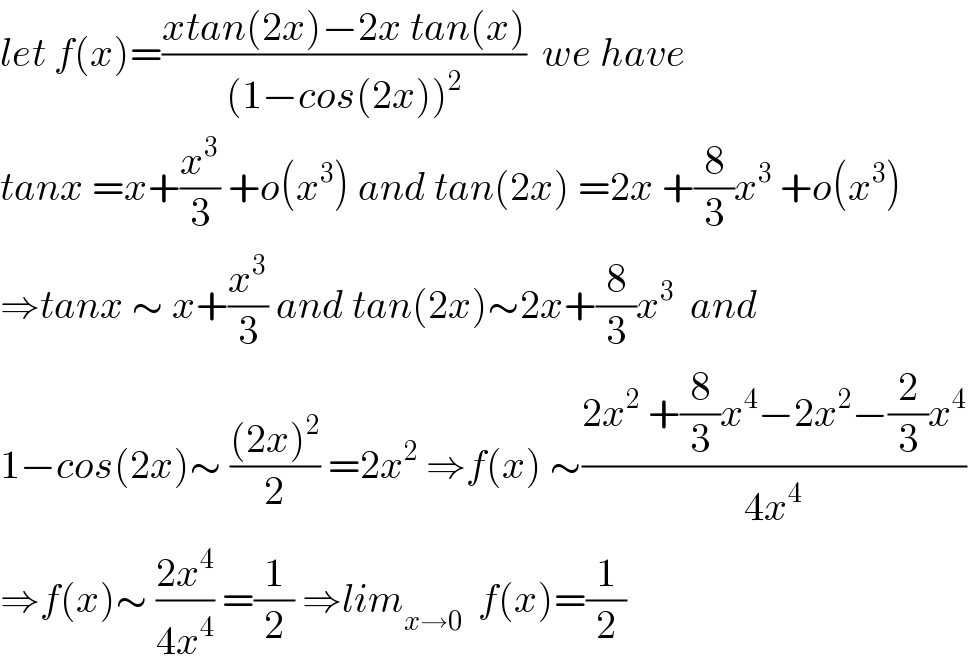 let f(x)=((xtan(2x)−2x tan(x))/((1−cos(2x))^2 ))  we have   tanx =x+(x^3 /3) +o(x^3 ) and tan(2x) =2x +(8/3)x^3  +o(x^3 )  ⇒tanx ∼ x+(x^3 /3) and tan(2x)∼2x+(8/3)x^3   and  1−cos(2x)∼ (((2x)^2 )/2) =2x^2  ⇒f(x) ∼((2x^2  +(8/3)x^4 −2x^2 −(2/3)x^4 )/(4x^4 ))   ⇒f(x)∼ ((2x^4 )/(4x^4 )) =(1/2) ⇒lim_(x→0)   f(x)=(1/2)  