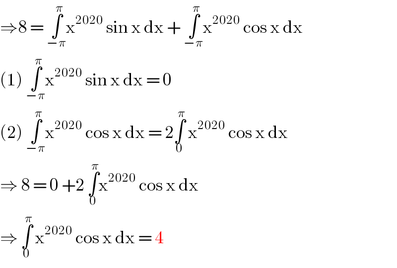 ⇒8 = ∫_(−π) ^π x^(2020)  sin x dx + ∫_(−π) ^π x^(2020)  cos x dx  (1) ∫_(−π) ^π x^(2020)  sin x dx = 0   (2) ∫_(−π) ^π x^(2020)  cos x dx = 2∫_0 ^π  x^(2020)  cos x dx  ⇒ 8 = 0 +2 ∫_0 ^π x^(2020)  cos x dx   ⇒ ∫_0 ^π  x^(2020)  cos x dx = 4  