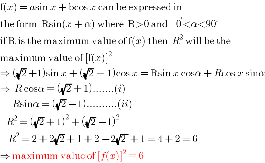 f(x) = asin x + bcos x can be expressed in  the form  Rsin(x + α) where  R>0 and    0^° <α<90°  if R is the maximum value of f(x) then  R^2  will be the  maximum value of [f(x)]^2   ⇒ ((√2) +1)sin x + ((√2) − 1)cos x = Rsin x cosα + Rcos x sinα  ⇒  R cosα = ((√2) + 1).......(i)        Rsinα = ((√2) −1)..........(ii)     R^2  = ((√2) + 1)^2  + ((√2) −1)^2       R^2  = 2 + 2(√2) + 1 + 2 −2(√(2 )) + 1 = 4 + 2 = 6  ⇒ maximum value of [f(x)]^2  = 6  