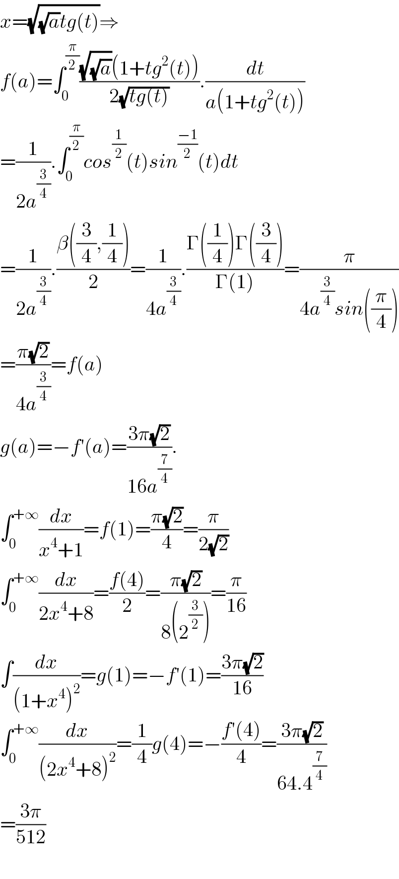 x=(√((√a)tg(t)))⇒  f(a)=∫_0 ^(π/2) (((√(√a))(1+tg^2 (t)))/(2(√(tg(t))))).(dt/(a(1+tg^2 (t))))  =(1/(2a^(3/4) )).∫_0 ^(π/2) cos^(1/2) (t)sin^((−1)/2) (t)dt  =(1/(2a^(3/4) )).((β((3/4),(1/4)))/2)=(1/(4a^(3/4) )).((Γ((1/4))Γ((3/4)))/(Γ(1)))=(π/(4a^(3/4) sin((π/4))))  =((π(√2))/(4a^(3/4) ))=f(a)  g(a)=−f′(a)=((3π(√2))/(16a^(7/4) )).  ∫_0 ^(+∞) (dx/(x^4 +1))=f(1)=((π(√2))/4)=(π/(2(√2)))  ∫_0 ^(+∞) (dx/(2x^4 +8))=((f(4))/2)=((π(√2))/(8(2^(3/2) )))=(π/(16))  ∫(dx/((1+x^4 )^2 ))=g(1)=−f′(1)=((3π(√2))/(16))  ∫_0 ^(+∞) (dx/((2x^4 +8)^2 ))=(1/4)g(4)=−((f′(4))/4)=((3π(√2))/(64.4^(7/4) ))  =((3π)/(512))    