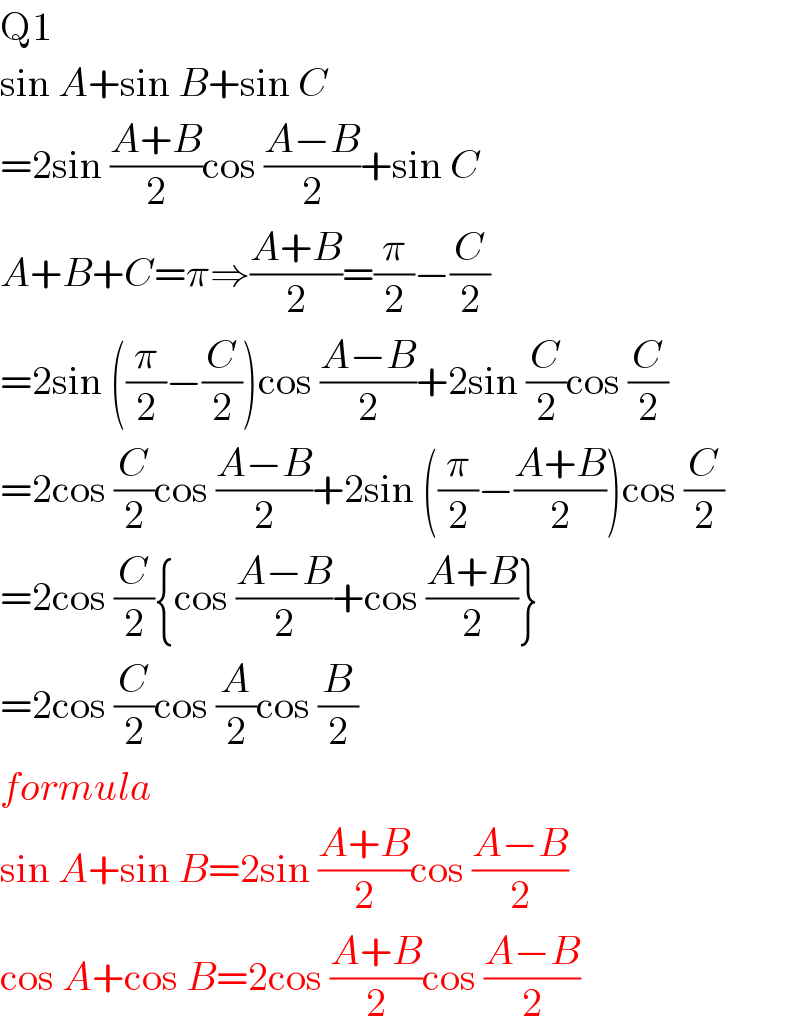 Q1  sin A+sin B+sin C  =2sin ((A+B)/2)cos ((A−B)/2)+sin C  A+B+C=π⇒((A+B)/2)=(π/2)−(C/2)  =2sin ((π/2)−(C/2))cos ((A−B)/2)+2sin (C/2)cos (C/2)  =2cos (C/2)cos ((A−B)/2)+2sin ((π/2)−((A+B)/2))cos (C/2)  =2cos (C/2){cos ((A−B)/2)+cos ((A+B)/2)}  =2cos (C/2)cos (A/2)cos (B/2)  formula  sin A+sin B=2sin ((A+B)/2)cos ((A−B)/2)  cos A+cos B=2cos ((A+B)/2)cos ((A−B)/2)  