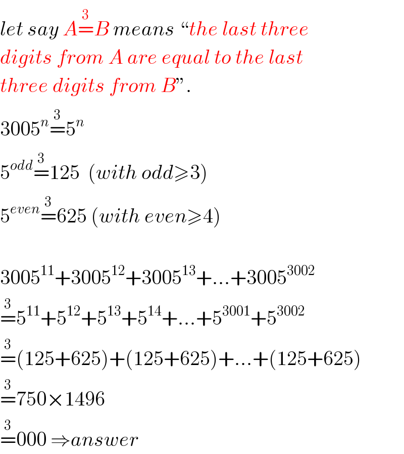 let say A=^(3) B means “the last three  digits from A are equal to the last  three digits from B”.  3005^n =^(3) 5^n   5^(odd) =^(3) 125  (with odd≥3)  5^(even) =^(3) 625 (with even≥4)    3005^(11) +3005^(12) +3005^(13) +...+3005^(3002)   =^3 5^(11) +5^(12) +5^(13) +5^(14) +...+5^(3001) +5^(3002)   =^3 (125+625)+(125+625)+...+(125+625)  =^3 750×1496  =^3 000 ⇒answer  