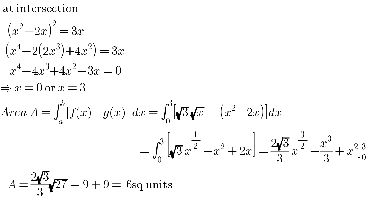  at intersection     (x^2 −2x)^2  = 3x    (x^4 −2(2x^3 )+4x^2 ) = 3x      x^4 −4x^3 +4x^2 −3x = 0  ⇒ x = 0 or x = 3  Area A = ∫_a ^b [f(x)−g(x)] dx = ∫_0 ^3 [(√3) (√x) − (x^2 −2x)]dx                                                            = ∫_0 ^3  [(√3) x^(1/2)  −x^2  + 2x] = ((2(√3))/3) x^(3/2)  −(x^3 /3) + x^2 ]_0 ^3      A = ((2(√3))/3)(√(27)) − 9 + 9 =  6sq units  