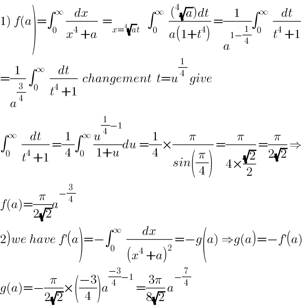 1) f(a)=∫_0 ^∞  (dx/(x^4  +a))  =_(x=^4 (√a)t)    ∫_0 ^∞   (((^4 (√a))dt)/(a(1+t^4 ))) =(1/a^(1−(1/4)) )∫_0 ^∞   (dt/(t^4  +1))  =(1/a^(3/4) ) ∫_0 ^∞   (dt/(t^4  +1))  changement  t=u^(1/4)  give  ∫_0 ^∞   (dt/(t^4  +1)) =(1/4)∫_0 ^∞  (u^((1/4)−1) /(1+u))du =(1/4)×(π/(sin((π/4)))) =(π/(4×((√2)/2))) =(π/(2(√2))) ⇒  f(a)=(π/(2(√2)))a^(−(3/4))   2)we have f^′ (a)=−∫_0 ^∞   (dx/((x^4  +a)^2 )) =−g(a) ⇒g(a)=−f^′ (a)  g(a)=−(π/(2(√2)))×(((−3)/4))a^(((−3)/(4 ))−1)  =((3π)/(8(√2))) a^(−(7/4))   