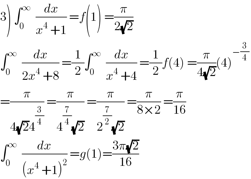 3) ∫_0 ^∞   (dx/(x^4  +1)) =f(1) =(π/(2(√2)))  ∫_0 ^∞   (dx/(2x^4  +8)) =(1/2)∫_0 ^∞   (dx/(x^4  +4)) =(1/2)f(4) =(π/(4(√2)))(4)^(−(3/4))   =(π/(4(√2)4^(3/4) )) =(π/(4^(7/4) (√2))) =(π/(2^(7/2) (√2))) =(π/(8×2)) =(π/(16))  ∫_0 ^∞   (dx/((x^4  +1)^2 )) =g(1)=((3π(√2))/(16))  