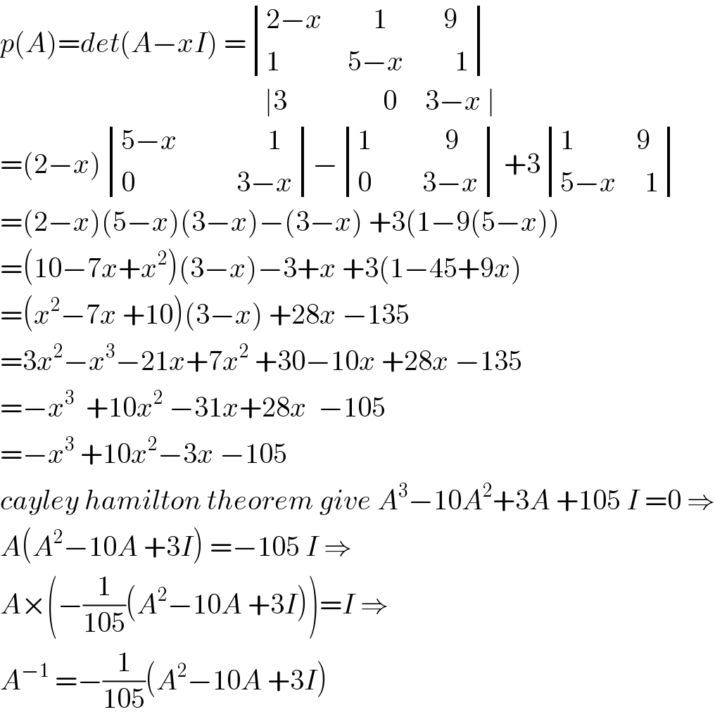 p(A)=det(A−xI) = determinant (((2−x         1          9)),((1            5−x         1)))                                                 ∣3                 0     3−x ∣  =(2−x) determinant (((5−x                1)),((0                  3−x)))− determinant (((1             9)),((0         3−x))) +3 determinant (((1           9)),((5−x     1)))  =(2−x)(5−x)(3−x)−(3−x) +3(1−9(5−x))  =(10−7x+x^2 )(3−x)−3+x +3(1−45+9x)  =(x^2 −7x +10)(3−x) +28x −135  =3x^2 −x^3 −21x+7x^2  +30−10x +28x −135  =−x^3   +10x^2  −31x+28x  −105  =−x^3  +10x^2 −3x −105  cayley hamilton theorem give A^3 −10A^2 +3A +105 I =0 ⇒  A(A^2 −10A +3I) =−105 I ⇒  A×(−(1/(105))(A^2 −10A +3I))=I ⇒  A^(−1)  =−(1/(105))(A^2 −10A +3I)  