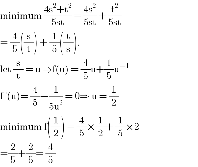 minimum ((4s^2 +t^2 )/(5st)) = ((4s^2 )/(5st)) + (t^2 /(5st))  = (4/5)((s/t)) + (1/5)((t/s)).  let (s/t) = u ⇒f(u) = (4/5)u+(1/5)u^(−1)   f ′(u)= (4/5)−(1/(5u^2 )) = 0⇒ u = (1/2)  minimum f((1/2)) = (4/5)×(1/2)+ (1/5)×2  =(2/5)+(2/5)= (4/5)  