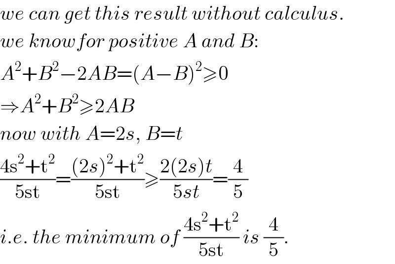 we can get this result without calculus.  we knowfor positive A and B:  A^2 +B^2 −2AB=(A−B)^2 ≥0  ⇒A^2 +B^2 ≥2AB  now with A=2s, B=t  ((4s^2 +t^2 )/(5st))=(((2s)^2 +t^2 )/(5st))≥((2(2s)t)/(5st))=(4/5)  i.e. the minimum of ((4s^2 +t^2 )/(5st)) is (4/5).  
