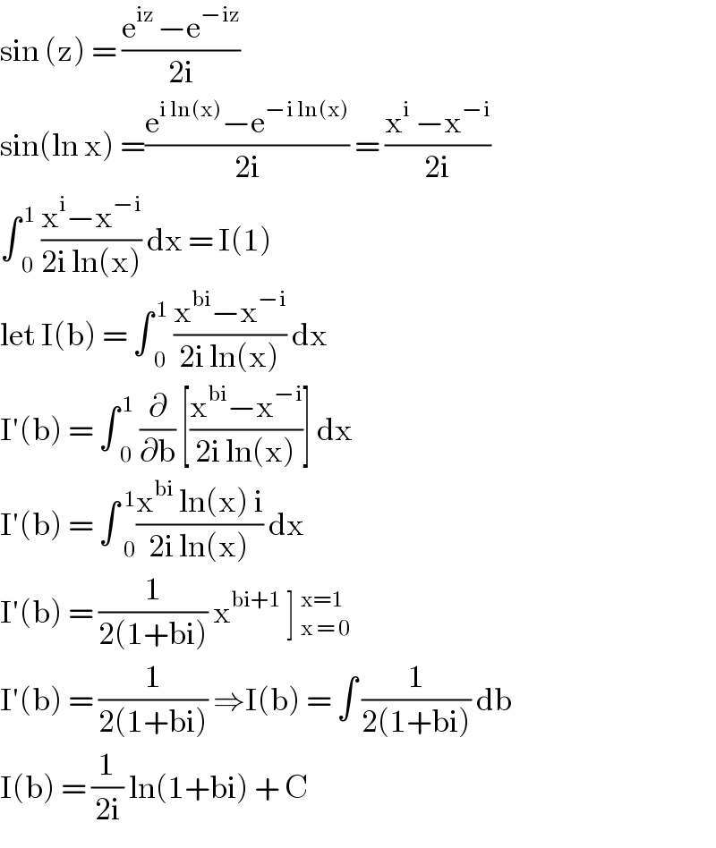 sin (z) = ((e^(iz ) −e^(−iz) )/(2i))  sin(ln x) =((e^(i ln(x)) −e^(−i ln(x)) )/(2i)) = ((x^i  −x^(−i) )/(2i))  ∫ _0 ^( 1)  ((x^i −x^(−i) )/(2i ln(x))) dx = I(1)  let I(b) = ∫ _0 ^( 1)  ((x^(bi) −x^(−i) )/(2i ln(x))) dx  I′(b) = ∫ _0 ^( 1)  (∂/∂b) [((x^(bi) −x^(−i) )/(2i ln(x)))] dx  I′(b) = ∫  _0 ^1 ((x^(bi)  ln(x) i)/(2i ln(x))) dx  I′(b) = (1/(2(1+bi))) x^(bi+1)  ] _(x = 0)^(x=1)   I′(b) = (1/(2(1+bi))) ⇒I(b) = ∫ (1/(2(1+bi))) db  I(b) = (1/(2i)) ln(1+bi) + C  