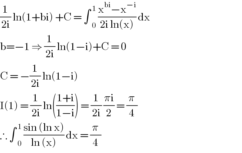 (1/(2i)) ln(1+bi) +C = ∫  _0 ^1  ((x^(bi) −x^(−i) )/(2i ln(x))) dx  b=−1 ⇒ (1/(2i)) ln(1−i)+C = 0  C = −(1/(2i)) ln(1−i)  I(1) = (1/(2i)) ln(((1+i)/(1−i))) = (1/(2i)) ((πi)/2) = (π/4)  ∴ ∫  _0 ^1  ((sin (ln x))/(ln (x))) dx = (π/4)  