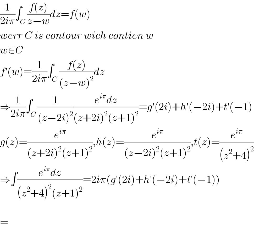 (1/(2iπ))∫_C ((f(z))/(z−w))dz=f(w)  werr C is contour wich contien w  w∈C  f′(w)=(1/(2iπ))∫_C ((f(z))/((z−w)^2 ))dz  ⇒(1/(2iπ))∫_C (1/((z−2i)^2 ))((e^(iπ) dz)/((z+2i)^2 (z+1)^2 ))=g′(2i)+h′(−2i)+t′(−1)  g(z)=(e^(iπ) /((z+2i)^2 (z+1)^2 )),h(z)=(e^(iπ) /((z−2i)^2 (z+1)^2 )),t(z)=(e^(iπ) /((z^2 +4)^2 ))  ⇒∫((e^(iπ) dz)/((z^2 +4)^2 (z+1)^2 ))=2iπ(g′(2i)+h′(−2i)+t′(−1))    =  