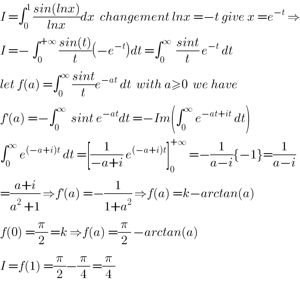 I =∫_0 ^1  ((sin(lnx))/(lnx))dx  changement lnx =−t give x =e^(−t)  ⇒  I =− ∫_0 ^(+∞)  ((sin(t))/t)(−e^(−t) )dt =∫_0 ^∞   ((sint)/t) e^(−t)  dt  let f(a) =∫_0 ^∞  ((sint)/t)e^(−at)  dt  with a≥0  we have  f^′ (a) =−∫_0 ^∞   sint e^(−at) dt =−Im(∫_0 ^∞  e^(−at+it)  dt)  ∫_0 ^∞  e^((−a+i)t)  dt =[(1/(−a+i)) e^((−a+i)t) ]_0 ^(+∞)  =−(1/(a−i)){−1}=(1/(a−i))  =((a+i)/(a^2  +1)) ⇒f^′ (a) =−(1/(1+a^2 )) ⇒f(a) =k−arctan(a)  f(0) =(π/2) =k ⇒f(a) =(π/2) −arctan(a)  I =f(1) =(π/2)−(π/4) =(π/4)  