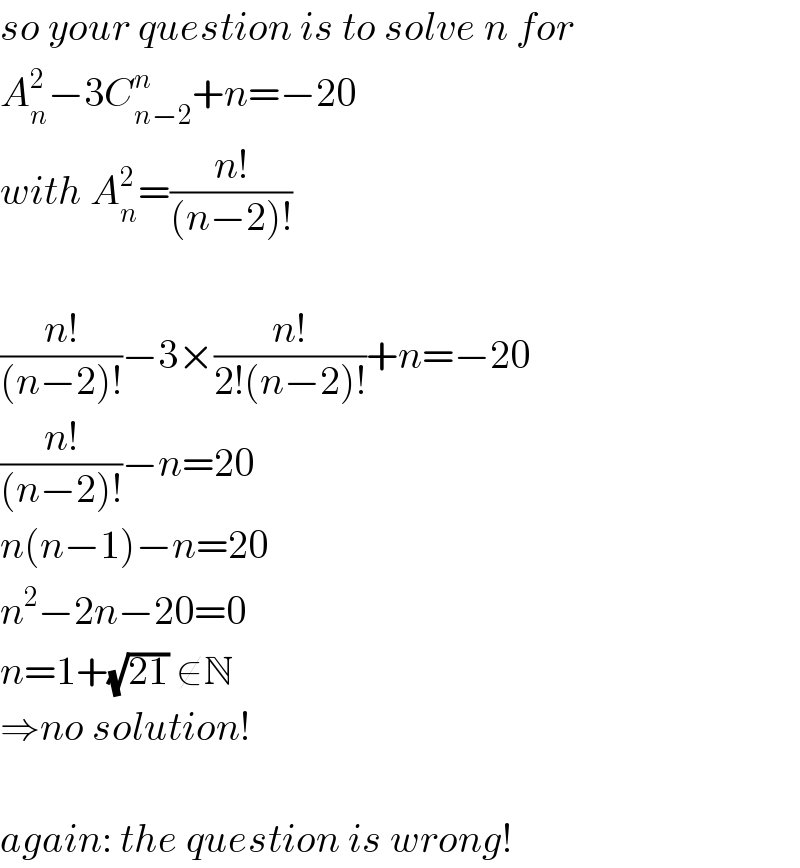 so your question is to solve n for  A_n ^2 −3C_(n−2) ^n +n=−20  with A_n ^2 =((n!)/((n−2)!))    ((n!)/((n−2)!))−3×((n!)/(2!(n−2)!))+n=−20  ((n!)/((n−2)!))−n=20  n(n−1)−n=20  n^2 −2n−20=0  n=1+(√(21)) ∉N  ⇒no solution!    again: the question is wrong!  