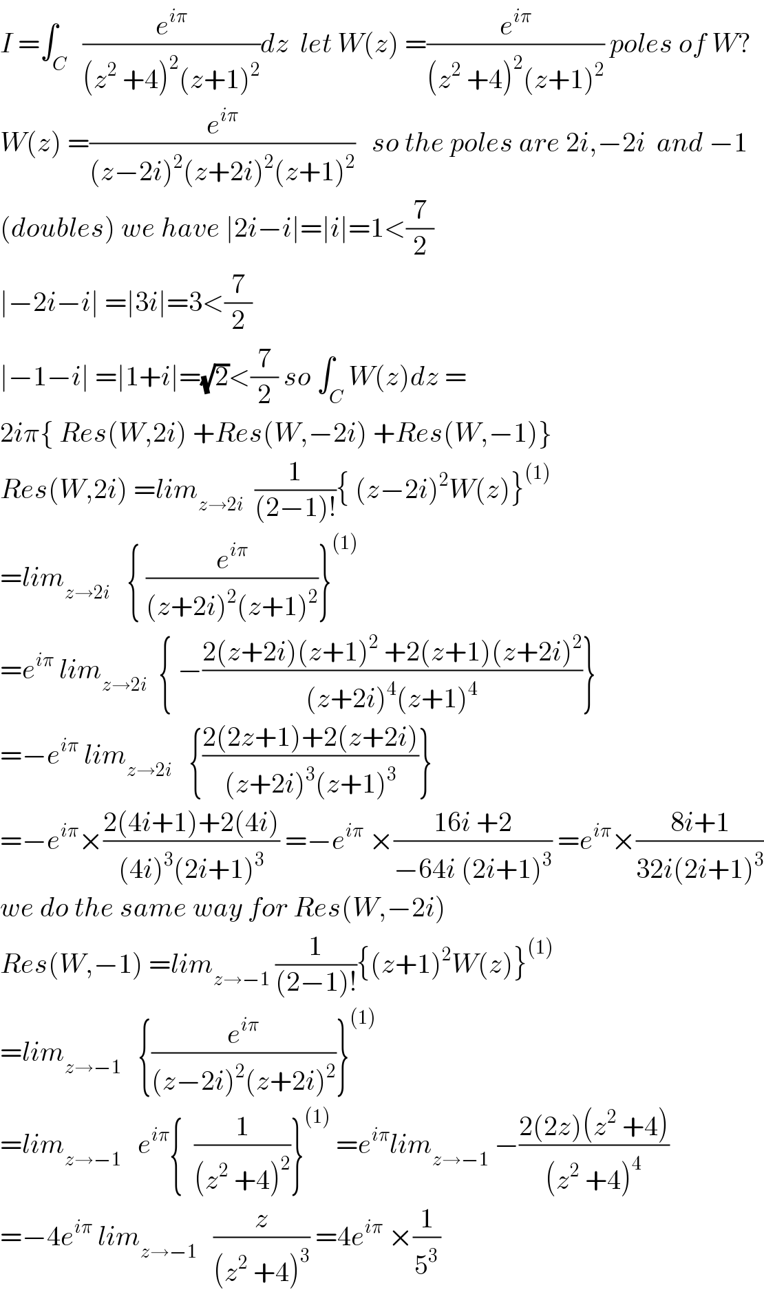 I =∫_C   (e^(iπ) /((z^2  +4)^2 (z+1)^2 ))dz  let W(z) =(e^(iπ) /((z^2  +4)^2 (z+1)^2 )) poles of W?  W(z) =(e^(iπ) /((z−2i)^2 (z+2i)^2 (z+1)^2 ))   so the poles are 2i,−2i  and −1  (doubles) we have ∣2i−i∣=∣i∣=1<(7/2)  ∣−2i−i∣ =∣3i∣=3<(7/2)  ∣−1−i∣ =∣1+i∣=(√2)<(7/2) so ∫_C W(z)dz =  2iπ{ Res(W,2i) +Res(W,−2i) +Res(W,−1)}  Res(W,2i) =lim_(z→2i)   (1/((2−1)!)){ (z−2i)^2 W(z)}^((1))   =lim_(z→2i)    { (e^(iπ) /((z+2i)^2 (z+1)^2 ))}^((1))   =e^(iπ)  lim_(z→2i)   { −((2(z+2i)(z+1)^2  +2(z+1)(z+2i)^2 )/((z+2i)^4 (z+1)^4 ))}  =−e^(iπ)  lim_(z→2i)    {((2(2z+1)+2(z+2i))/((z+2i)^3 (z+1)^3 ))}  =−e^(iπ) ×((2(4i+1)+2(4i))/((4i)^3 (2i+1)^3 )) =−e^(iπ)  ×((16i +2)/(−64i (2i+1)^3 )) =e^(iπ) ×((8i+1)/(32i(2i+1)^3 ))  we do the same way for Res(W,−2i)  Res(W,−1) =lim_(z→−1)  (1/((2−1)!)){(z+1)^2 W(z)}^((1))   =lim_(z→−1)    {(e^(iπ) /((z−2i)^2 (z+2i)^2 ))}^((1))   =lim_(z→−1)    e^(iπ) {  (1/((z^2  +4)^2 ))}^((1))  =e^(iπ) lim_(z→−1)  −((2(2z)(z^2  +4))/((z^2  +4)^4 ))  =−4e^(iπ)  lim_(z→−1)    (z/((z^2  +4)^3 )) =4e^(iπ)  ×(1/5^3 )  