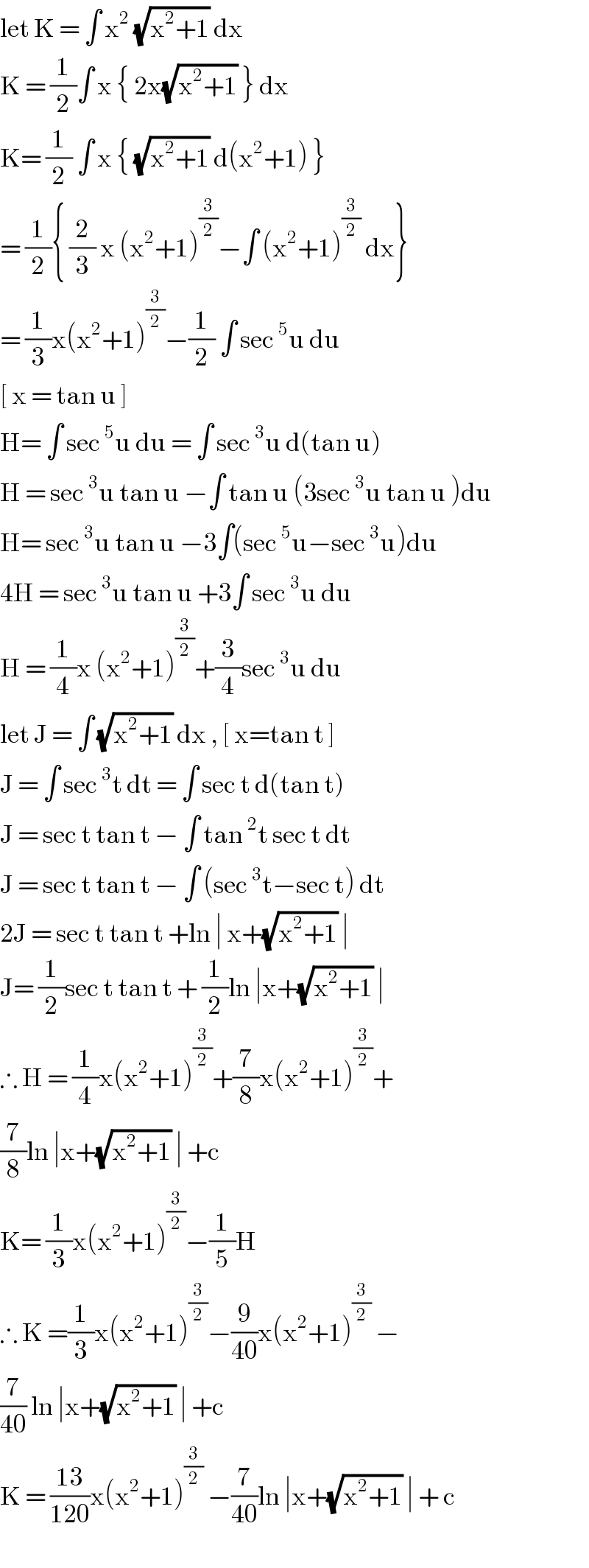 let K = ∫ x^2  (√(x^2 +1)) dx  K = (1/2)∫ x { 2x(√(x^2 +1)) } dx  K= (1/2) ∫ x { (√(x^2 +1)) d(x^2 +1) }  = (1/2){ (2/3) x (x^2 +1)^(3/2) −∫ (x^2 +1)^(3/2)  dx}  = (1/3)x(x^2 +1)^(3/2) −(1/2) ∫ sec^5 u du  [ x = tan u ]  H= ∫ sec^5 u du = ∫ sec^3 u d(tan u)  H = sec^3 u tan u −∫ tan u (3sec^3 u tan u )du  H= sec^3 u tan u −3∫(sec^5 u−sec^3 u)du  4H = sec^3 u tan u +3∫ sec^3 u du  H = (1/4)x (x^2 +1)^(3/2) +(3/4)sec^3 u du  let J = ∫ (√(x^2 +1)) dx , [ x=tan t ]  J = ∫ sec^3 t dt = ∫ sec t d(tan t)  J = sec t tan t − ∫ tan^2 t sec t dt  J = sec t tan t − ∫ (sec^3 t−sec t) dt  2J = sec t tan t +ln ∣ x+(√(x^2 +1)) ∣  J= (1/2)sec t tan t + (1/2)ln ∣x+(√(x^2 +1)) ∣  ∴ H = (1/4)x(x^2 +1)^(3/2) +(7/8)x(x^2 +1)^(3/2) +  (7/8)ln ∣x+(√(x^2 +1)) ∣ +c  K= (1/3)x(x^2 +1)^(3/2) −(1/5)H  ∴ K =(1/3)x(x^2 +1)^(3/2) −(9/(40))x(x^2 +1)^(3/2)  −  (7/(40)) ln ∣x+(√(x^2 +1)) ∣ +c  K = ((13)/(120))x(x^2 +1)^(3/2)  −(7/(40))ln ∣x+(√(x^2 +1)) ∣ + c  