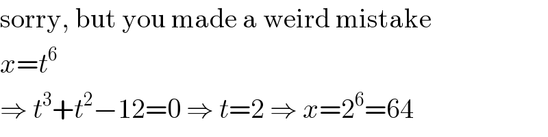sorry, but you made a weird mistake  x=t^6   ⇒ t^3 +t^2 −12=0 ⇒ t=2 ⇒ x=2^6 =64  