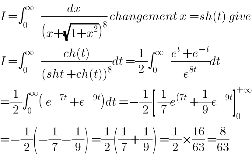 I =∫_0 ^∞    (dx/((x+(√(1+x^2 )))^8 )) changement x =sh(t) give  I =∫_0 ^∞    ((ch(t))/((sht +ch(t))^8 ))dt =(1/2)∫_0 ^∞    ((e^t  +e^(−t) )/e^(8t) )dt  =(1/2)∫_0 ^∞ ( e^(−7t)  +e^(−9t) )dt =−(1/2)[ (1/7)e^((7t)  +(1/9)e^(−9t) ]_0 ^(+∞)   =−(1/2)(−(1/7)−(1/9)) =(1/2)((1/7)+(1/9)) =(1/2)×((16)/(63)) =(8/(63))  