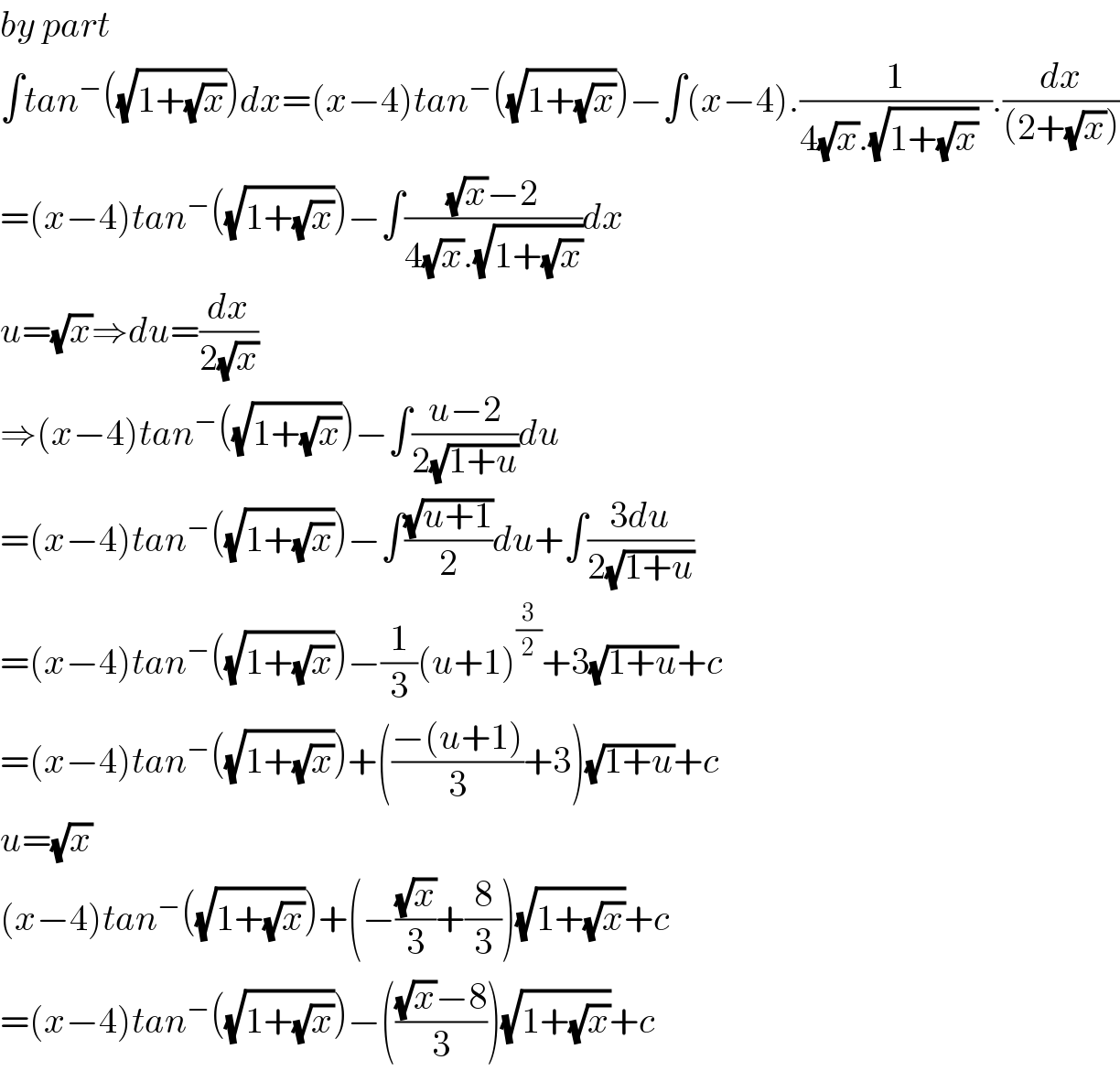 by part  ∫tan^− ((√(1+(√x))))dx=(x−4)tan^− ((√(1+(√x))))−∫(x−4).(1/(4(√x).(√(1+(√x)))  )).(dx/((2+(√x))))  =(x−4)tan^− ((√(1+(√x))))−∫(((√x)−2)/(4(√x).(√(1+(√x)))))dx  u=(√x)⇒du=(dx/(2(√x)))  ⇒(x−4)tan^− ((√(1+(√x))))−∫((u−2)/(2(√(1+u))))du  =(x−4)tan^− ((√(1+(√x))))−∫((√(u+1))/2)du+∫((3du)/(2(√(1+u))))  =(x−4)tan^− ((√(1+(√x))))−(1/3)(u+1)^(3/2) +3(√(1+u))+c  =(x−4)tan^− ((√(1+(√x))))+(((−(u+1))/3)+3)(√(1+u))+c  u=(√x)  (x−4)tan^− ((√(1+(√x))))+(−((√x)/3)+(8/3))(√(1+(√x)))+c  =(x−4)tan^− ((√(1+(√x))))−((((√x)−8)/3))(√(1+(√x)))+c  