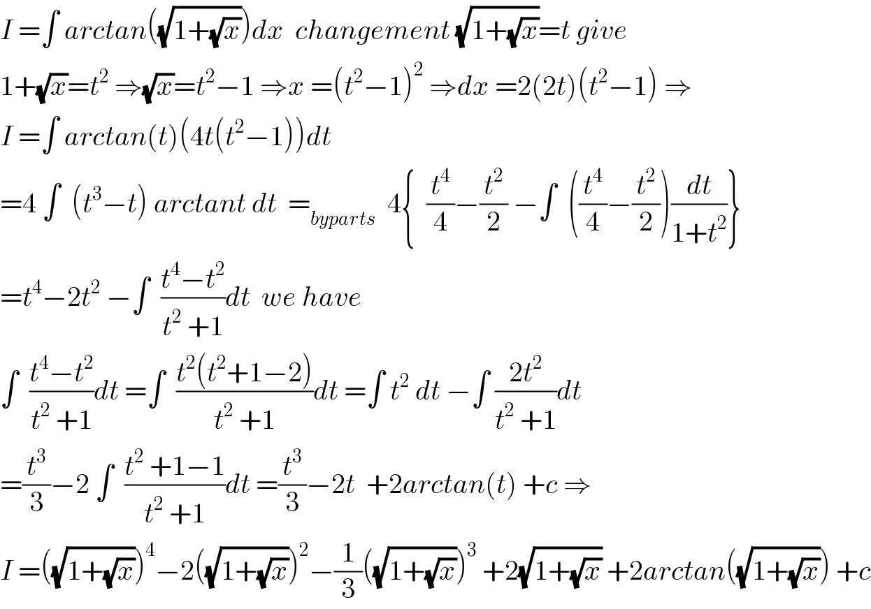 I =∫ arctan((√(1+(√x))))dx  changement (√(1+(√x)))=t give  1+(√x)=t^2  ⇒(√x)=t^2 −1 ⇒x =(t^2 −1)^2  ⇒dx =2(2t)(t^2 −1) ⇒  I =∫ arctan(t)(4t(t^2 −1))dt  =4 ∫  (t^3 −t) arctant dt  =_(byparts)   4{  (t^4 /4)−(t^2 /2) −∫  ((t^4 /4)−(t^2 /2))(dt/(1+t^2 ))}  =t^4 −2t^2  −∫  ((t^4 −t^2 )/(t^2  +1))dt  we have  ∫  ((t^4 −t^2 )/(t^2  +1))dt =∫  ((t^2 (t^2 +1−2))/(t^2  +1))dt =∫ t^2  dt −∫ ((2t^2 )/(t^2  +1))dt  =(t^3 /3)−2 ∫  ((t^2  +1−1)/(t^2  +1))dt =(t^3 /3)−2t  +2arctan(t) +c ⇒  I =((√(1+(√x))))^4 −2((√(1+(√x))))^2 −(1/3)((√(1+(√x))))^3  +2(√(1+(√x))) +2arctan((√(1+(√x)))) +c  