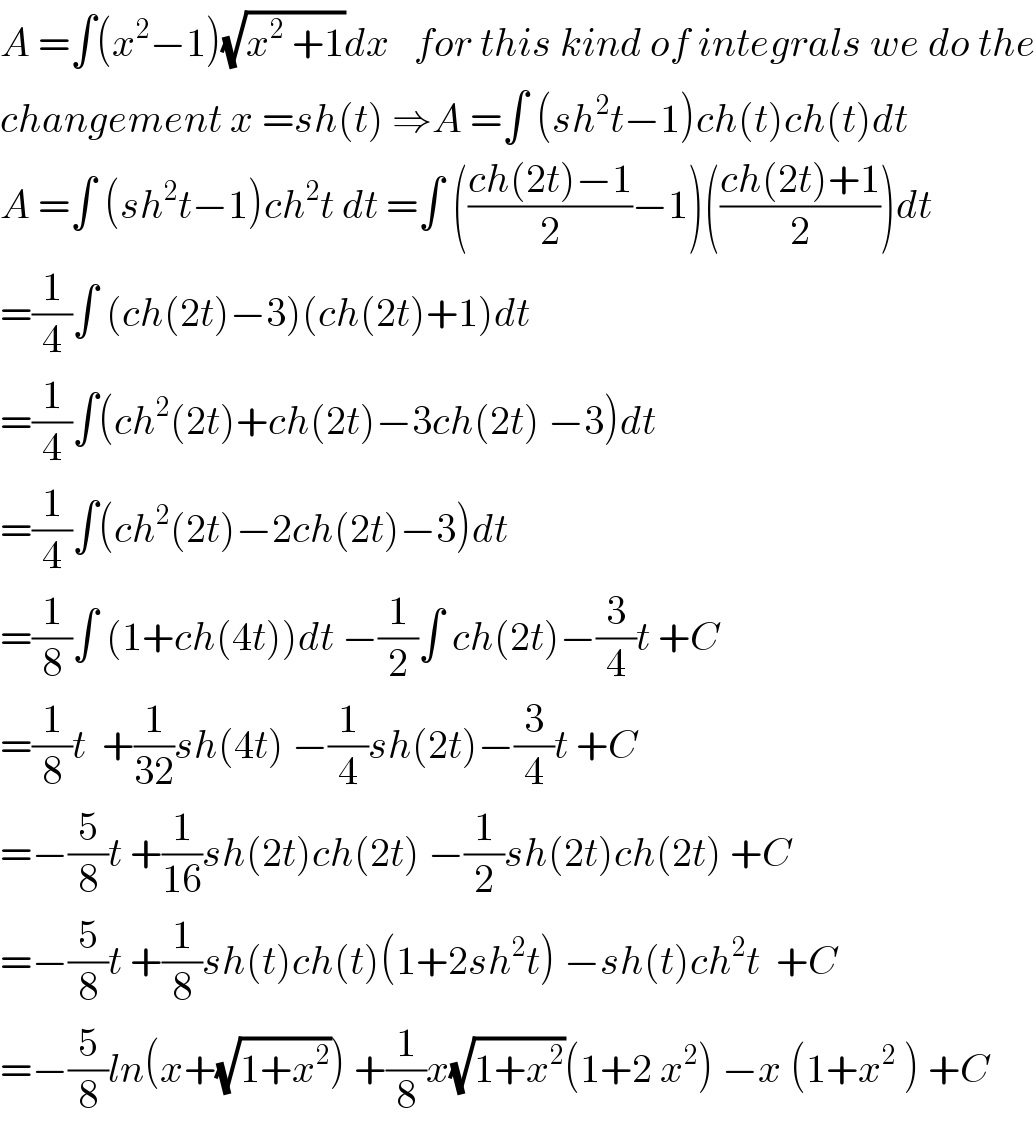 A =∫(x^2 −1)(√(x^2  +1))dx   for this kind of integrals we do the  changement x =sh(t) ⇒A =∫ (sh^2 t−1)ch(t)ch(t)dt  A =∫ (sh^2 t−1)ch^2 t dt =∫ (((ch(2t)−1)/2)−1)(((ch(2t)+1)/2))dt  =(1/4)∫ (ch(2t)−3)(ch(2t)+1)dt  =(1/4)∫(ch^2 (2t)+ch(2t)−3ch(2t) −3)dt  =(1/4)∫(ch^2 (2t)−2ch(2t)−3)dt  =(1/8)∫ (1+ch(4t))dt −(1/2)∫ ch(2t)−(3/4)t +C  =(1/8)t  +(1/(32))sh(4t) −(1/4)sh(2t)−(3/4)t +C  =−(5/8)t +(1/(16))sh(2t)ch(2t) −(1/2)sh(2t)ch(2t) +C  =−(5/8)t +(1/8)sh(t)ch(t)(1+2sh^2 t) −sh(t)ch^2 t  +C  =−(5/8)ln(x+(√(1+x^2 ))) +(1/8)x(√(1+x^2 ))(1+2 x^2 ) −x (1+x^2  ) +C  