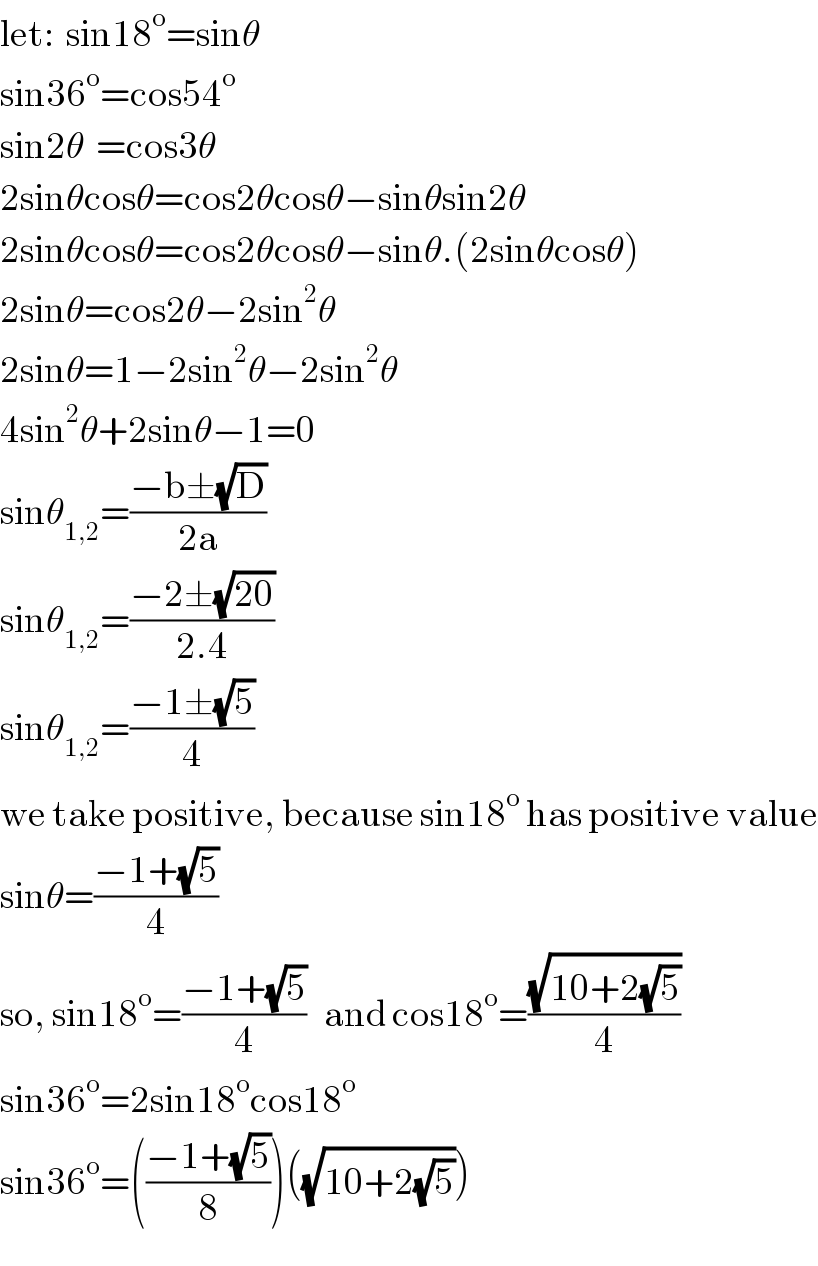 let:  sin18^o =sinθ  sin36^o =cos54^o   sin2θ  =cos3θ  2sinθcosθ=cos2θcosθ−sinθsin2θ  2sinθcosθ=cos2θcosθ−sinθ.(2sinθcosθ)  2sinθ=cos2θ−2sin^2 θ  2sinθ=1−2sin^2 θ−2sin^2 θ  4sin^2 θ+2sinθ−1=0  sinθ_(1,2) =((−b±(√D))/(2a))  sinθ_(1,2) =((−2±(√(20)))/(2.4))  sinθ_(1,2) =((−1±(√5))/4)  we take positive, because sin18^o  has positive value  sinθ=((−1+(√5))/4)  so, sin18^o =((−1+(√5))/4)   and cos18^o =((√(10+2(√5)))/4)  sin36^o =2sin18^o cos18^o   sin36^o =(((−1+(√5))/8))((√(10+2(√5))))  