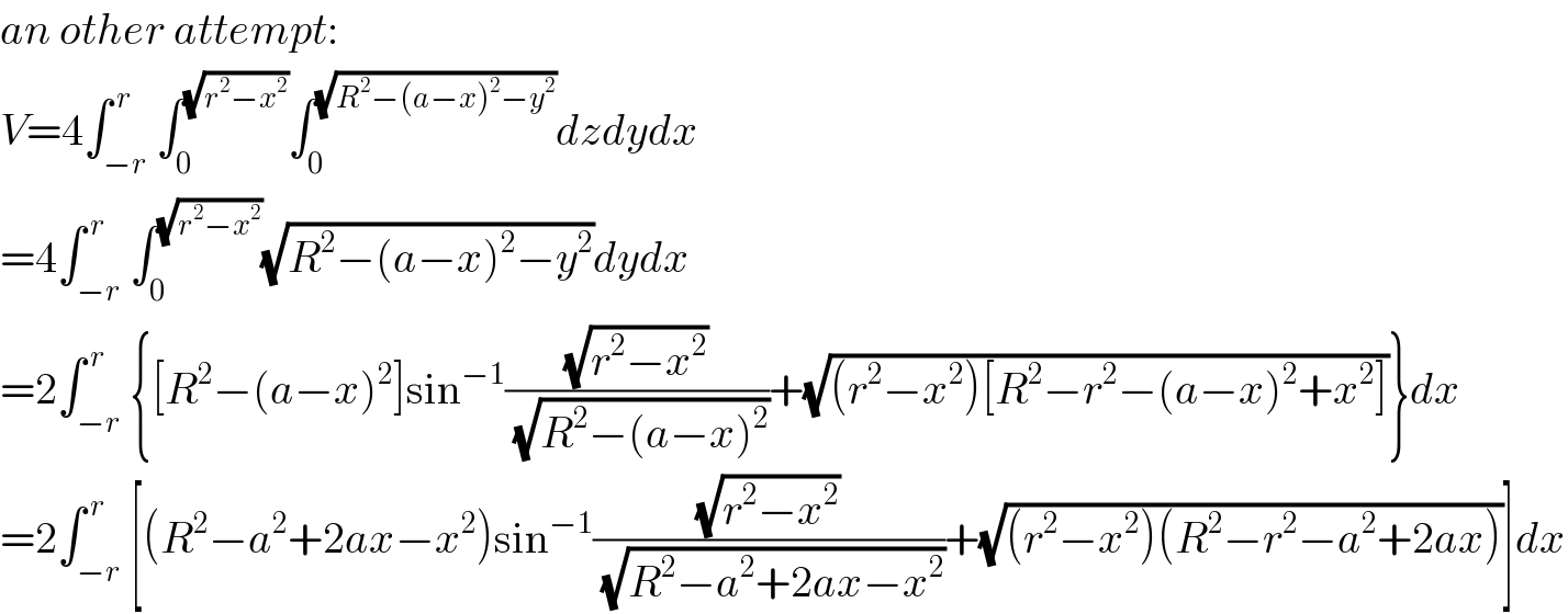 an other attempt:  V=4∫_(−r) ^( r) ∫_0 ^(√(r^2 −x^2 )) ∫_0 ^(√(R^2 −(a−x)^2 −y^2 )) dzdydx  =4∫_(−r) ^( r) ∫_0 ^(√(r^2 −x^2 )) (√(R^2 −(a−x)^2 −y^2 ))dydx  =2∫_(−r) ^( r) {[R^2 −(a−x)^2 ]sin^(−1) ((√(r^2 −x^2 ))/(√(R^2 −(a−x)^2 )))+(√((r^2 −x^2 )[R^2 −r^2 −(a−x)^2 +x^2 ]))}dx  =2∫_(−r) ^( r) [(R^2 −a^2 +2ax−x^2 )sin^(−1) ((√(r^2 −x^2 ))/(√(R^2 −a^2 +2ax−x^2 )))+(√((r^2 −x^2 )(R^2 −r^2 −a^2 +2ax)))]dx  